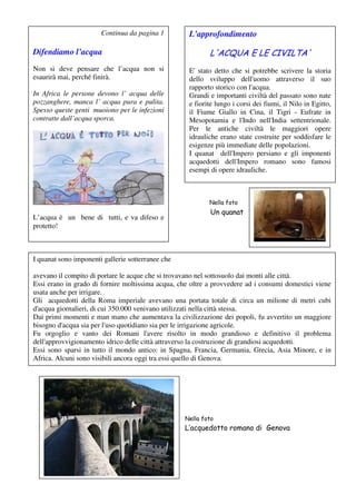 Continua da pagina 1          L’approfondimento

Difendiamo l’acqua                                          L'ACQUA E LE CIVILTA'
Non si deve pensare che l’acqua non si               E' stato detto che si potrebbe scrivere la storia
esaurirà mai, perché finirà.                         dello sviluppo dell'uomo attraverso il suo
                                                     rapporto storico con l'acqua.
In Africa le persone devono l’ acqua delle           Grandi e importanti civiltà del passato sono nate
pozzanghere, manca l’ acqua pura e pulita.           e fiorite lungo i corsi dei fiumi, il Nilo in Egitto,
Spesso queste genti muoiono per le infezioni         il Fiume Giallo in Cina, il Tigri - Eufrate in
contratte dall’acqua sporca.                         Mesopotamia e l'Indo nell'India settentrionale.
                                                     Per le antiche civiltà le maggiori opere
                                                     idrauliche erano state costruite per soddisfare le
                                                     esigenze più immediate delle popolazioni.
                                                     I quanat dell'Impero persiano e gli imponenti
                                                     acquedotti dell'Impero romano sono famosi
                                                     esempi di opere idrauliche.



Nella foto                                                  Nella foto
                                                            Un quanat
L’acqua è un bene di tutti, e va difeso e
L’acquedotto romano di Genova
protetto!



I quanat sono imponenti gallerie sotterranee che

avevano il compito di portare le acque che si trovavano nel sottosuolo dai monti alle città.
Essi erano in grado di fornire moltissima acqua, che oltre a provvedere ad i consumi domestici viene
usata anche per irrigare.
Gli acquedotti della Roma imperiale avevano una portata totale di circa un milione di metri cubi
d'acqua giornalieri, di cui 350.000 venivano utilizzati nella città stessa.
Dai primi momenti e man mano che aumentava la civilizzazione dei popoli, fu avvertito un maggiore
bisogno d'acqua sia per l'uso quotidiano sia per le irrigazione agricole.
Fu orgoglio e vanto dei Romani l'avere risolto in modo grandioso e definitivo il problema
dell'approvvigionamento idrico delle città attraverso la costruzione di grandiosi acquedotti.
Essi sono sparsi in tutto il mondo antico: in Spagna, Francia, Germania, Grecia, Asia Minore, e in
Africa. Alcuni sono visibili ancora oggi tra essi quello di Genova.
L'uso massiccio e sistematico dell'arco architettonico (arte appresa dagli Etruschi), il quale permise




                                                   Nella foto
                                                   L’acquedotto romano di Genova
 