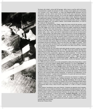 Torniamo alle origini, prima dell’UK garage, della trance e perfino dell’acid house.
Contrariamente a quello che pensano in molti, la dance music inglese non è cominciata
con l’ecstasy e con i beat ossessivi. Le radici dei Pressure Drop affondano nell’era
precedente, nel dub, dentro club fumosi all’interno dei quali si potevano ascoltare
gracchianti vinili rare groove e hip hop, tra le rovine dei magazzini abbandonati. Quando
i rave party erano una realtà settimanale e non un epico ricordo. Quando le radio pirata
non significavano cellulari o UK garage, bensì musica ribelle e radicale. Battaglie combattute
e vinte dalle soffitte delle torri londinesi alla buia profondità delle cantine. I Pressure
Drop hanno pagato tutti i loro debiti e adesso, come direbbe James Brown, It’s time to
get ready for the big payback.
Il quarto album dei Pressure Drop Tread viaggia alla stessa velocità del pensiero, parte
dall’inquietante ricordo della sirena della polizia che si era soliti ascoltare fuori dalle
dance hall reggae, per arrivare ai roboanti sub bassi dei junglist, passando per breakbeat
distorti e hip hop. Tutto nello stesso pezzo. Tread contiene una storia estrema, vissuta
sempre sul filo del rasoio, fatta di dj che si tuffavano e nuotavano dentro e fuori le
stazioni radio, i club, i party e gli studi di registrazione armati solo di una borsa piena
di vinili. Tread è dotato, allo stesso tempo, di senso della storia e fervida immaginazione.
E’ il suono dell’hip hop britannico che ha imparato a sopravvivere nel mondo della dance
underground. Di vere torch song che possono colpire il funkettaro vecchia scuola, ma
anche il nuovo adepto di UK garage, che ha appena acquistato il suo sound system. Tread
è il vero suono della club culture inglese del duemila, un suono che destinato a germogliare.
Cresciuti entrambi nella Londra degli anni Settanta, Dave Henley e Justin Langlands
provengono da percorsi differenti. Dave arriva dal funk e dal reggae di Croydon. Justin
muove i suoi primi passi ad Holland Park, una scuola di musica dove ragazzi di diverse
etnie e classi sociali assorbono i suoni del periodo d’oro della musica nera, insieme
all’attitudine nichilista del punk.
I due s’incontrano solo nel corso della metà della decade successiva, grazie a un amico
comune, il dj underground Paul Guntrip che, nel 1986, mixava alla consolle del Wag Club.
Heavy Duty era il nome della serata. Per alcuni anni, ogni Mercoledì, Dave e Justin suonano
insieme a Paul Guntrip, proponendo, ognuno, una diversa selezione. “C’erano i live set
degli Stereo MC’s, London Posse e Jungle Brothers tra gli altri”, ricorda Dave. “Nel centro
di Londra non c’era nessun club che proponeva dj set come i nostri”. “Oggi, da un punto
di vista musicale, si ragiona più a compartimenti stagni”, aggiunge Justin. “All’inizio le
tracce acid venivano mixate con pezzi di James Brown, Go-Go con Marshall Jafferson,
le colonne sonore con l’hip hop”.
E’ il 1990 ed in piena sintonia con lo stile sampladelico della prima House Dave e Justin
pubblicano il loro primo singolo: Feelin Good. Dopodiché è la volta di Back2Back. In
quei giorni dominati dall’House, Back2Back suona radicale: hip hop orchestrale, soul,
roots reggae. Inoltre il loro amico Afolabi intona, all’interno del pezzo, un inno anti
razzista tratto dagli scritti di un membro delle Black Panther: Eldridge Cleaver. “Riassumeva
il modo in cui ci sentivamo”, racconta Justin. “Parla di come all’interno di una generazione
di giovani bianchi è emersa un’attitudine diversa nei confronti del razzismo, nei confronti
dei neri e nei confronti della società in generale. Si trattava di un programma, di una
dichiarazione di intenti”. Il pezzo entra stabilmente a far parte dei dj set dei Coldcut.
I Pressure Drop iniziano così il loro cammino.
Aumenta il numero di ascoltatori e i Pressure cominciano ad ottenere il rispetto che
meritano: gli amici e “fratelli di dub” Leftfield ascoltano i loro dischi e gli offrono un
contratto con la loro etichetta: l’Hard Hands. Tearing The Silence, EP di culto del 1995,
consente a Dave e a Justin di entrare in contatto con la scena underground della dance
inglese. Il contratto con la Columbia/Higher Ground dà il via ad un album cupo accolto
ottimamente dalla critica, fatto di torch song urbane. E’ il 1997 e il disco si intitola
Elusive.
Tread conduce l’ascoltatore verso nuovi itinerari. Consente uno sguardo verso il passato,
naturalmente con una moderna attitudine, permettendo contemporaneamente, però, di
mettere a fuoco il futuro. Il disco prevede la partecipazione di Martin Fishley, alla voce,
di MC Skibadee e dell’incantevole Vanessa Freeman, che spiccano sopra un sottofondo
di archi, non campionati, e vibranti percussioni. Rudeboy Rhapsody, uno dei pezzi
contenuti all’interno del disco, è un poema in musica dedicato a Mikey Dread, ai Sound
System reggae e alle origini black roots di tutta la musica odierna.
E’ un album che si concentra sulle tradizioni ed è anche in pesante conflitto con il moderno
business delle sale da ballo.
Bentornati Pressure Drop.
 