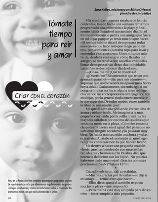 Sara Kelley, misionera en África Oriental
                                                                                                    y madre de cinco hijos


                                     Tómate
                                                                             Mis tres hijas menores estaban de lo más
                                                                        contentas. Desde hacía una semana teníamos
                                                                        programada una excursión a la playa y final-

                                      tiempo                            mente había llegado el tan ansiado día. En el
                                                                        último momento le pedí a una amiga que fuera
                                                                        en mi lugar porque yo tenía mucho que hacer.

                                    para reír                           «Al menos eso me dejará tiempo para todas
                                                                        esas cosas que hace rato que tengo pendien-
                                                                        tes», pensé mientras juntaba ropa para lavar y

                                     y amar                             remendar y mi costurero. Unos minutos más
                                                                        tarde, desde la ventana, vi cómo llegaba mi
                                                                        amiga y se marchaba con aquellas chiquillas
                                                                        llenas de expectativas de un día inolvidable.
                                                                        Las niñas se despidieron desde el auto:
                                                                             —¡Chao, mami! ¡Que te diviertas!
                                                                             «¡¿Divertirme?! Si supieran lo que tengo pro-
                                                                        gramado para hoy —dije para mis adentros—.
                                                                        Supongo que no me vendrá mal pasar unas horas
                                                                        hoy a solas.» Curiosamente, sin embargo, si me
                                                                        pongo a limpiar o a hacer alguna tarea o diligen-

       Criar CON EL corazón                                             cia cuando me correspondería estar jugando con
                                                                        mis hijas, por lo general rindo mucho menos de
                                                                        lo que esperaba. De todos modos, ésa es también
                                                                        la labor de una madre, ¿no?
                                                                             Me quedé sentada pensando en castillos de
                                                                        arena y niños riendo. Me imaginé a la más
                                                                        pequeña corriendo por la orilla mientras las
                                                                        mayores saltaban por encima de las olitas que
                                                                        venían a morir en la playa. ¡Cómo les encanta
                                                                        chapotear y caerse en el agua! Oré para que no
                                                                        sufrieran ningún accidente y lo pasaran muy
                                                                        bien. No había transcurrido una hora y ya las
                                                                        extrañaba. Ansiaba el momento en que llega-
                                                                        ran y me contaran todo lo que habían hecho.
                                                                             Me detuve a hacer una pequeña oración.
                                                                        «Jesús, ¡me has bendecido con unas niñas
                                                                        tan alegres y hermosas! Tu Palabra dice que
                                                                        herencia del Señor son los hijos*. ¡No podrías
                                                                        haberme dado una mejor! ¡Gracias por estas
                                                                        preciosas niñas!» [*Salmo 127:3]
                                                                                                  •
                                                                             Cuando volvieron, salí a recibirlas.
                                                                             —Muchas gracias por llevarlas —le dije a
                                                                        mi amiga—. Tenía tanto que hacer…
Nota de la Redacción: Nos complace presentarles esta nueva sección
                                                                             —Ellas dicen que a ti también te gusta
de nuestra revista, en la que ofreceremos regularmente a los padres
                                                                        mucho la playa —me respondió.
consejos, enseñanzas y relatos reconfortantes sobre la crianza de los
                                                                             —Pero mamá está muy ocupada para diver-
primorosos niños con que nos ha bendecido el Señor.
                                                                        tirse —interrumpió la más pequeña.
10                                                                                                            onéctate n°16
 