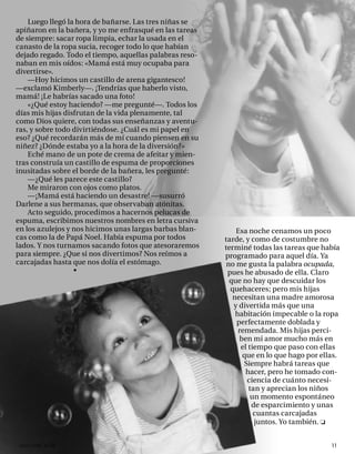 Luego llegó la hora de bañarse. Las tres niñas se
apiñaron en la bañera, y yo me enfrasqué en las tareas
de siempre: sacar ropa limpia, echar la usada en el
canasto de la ropa sucia, recoger todo lo que habían
dejado regado. Todo el tiempo, aquellas palabras reso-
naban en mis oídos: «Mamá está muy ocupaba para
divertirse».
    —Hoy hicimos un castillo de arena gigantesco!
—exclamó Kimberly—. ¡Tendrías que haberlo visto,
mamá! ¡Le habrías sacado una foto!
    «¿Qué estoy haciendo? —me pregunté—. Todos los
días mis hijas disfrutan de la vida plenamente, tal
como Dios quiere, con todas sus enseñanzas y aventu-
ras, y sobre todo divirtiéndose. ¿Cuál es mi papel en
eso? ¿Qué recordarán más de mí cuando piensen en su
niñez? ¿Dónde estaba yo a la hora de la diversión?»
    Eché mano de un pote de crema de afeitar y mien-
tras construía un castillo de espuma de proporciones
inusitadas sobre el borde de la bañera, les pregunté:
    —¿Qué les parece este castillo?
    Me miraron con ojos como platos.
    —¡Mamá está haciendo un desastre! —susurró
Darlene a sus hermanas, que observaban atónitas.
    Acto seguido, procedimos a hacernos pelucas de
espuma, escribimos nuestros nombres en letra cursiva
en los azulejos y nos hicimos unas largas barbas blan-       Esa noche cenamos un poco
cas como la de Papá Noel. Había espuma por todos         tarde, y como de costumbre no
lados. Y nos turnamos sacando fotos que atesoraremos     terminé todas las tareas que había
para siempre. ¿Que si nos divertimos? Nos reímos a       programado para aquel día. Ya
carcajadas hasta que nos dolía el estómago.               no me gusta la palabra ocupada,
                  •                                       pues he abusado de ella. Claro
                                                           que no hay que descuidar los
                                                           quehaceres; pero mis hijas
                                                            necesitan una madre amorosa
                                                            y divertida más que una
                                                             habitación impecable o la ropa
                                                             perfectamente doblada y
                                                              remendada. Mis hijas perci-
                                                              ben mi amor mucho más en
                                                               el tiempo que paso con ellas
                                                               que en lo que hago por ellas.
                                                                Siempre habrá tareas que
                                                                 hacer, pero he tomado con-
                                                                 ciencia de cuánto necesi-
                                                                  tan y aprecian los niños
                                                                   un momento espontáneo
                                                                   de esparcimiento y unas
                                                                    cuantas carcajadas
                                                                    juntos. Yo también.


 onéctate n°16                                                                           11
 