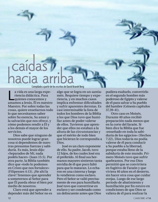 caídas
hacia arriba   Compilado a partir de los escritos de David Brandt Berg



L
     a vida es una larga expe-           algo que se logra en un santia-    pudiera exaltarlo, convertirlo
     riencia didáctica. Para             mén. Requiere tiempo y expe-       en el segundo hombre más
     quienes conocemos y                 riencia, y en muchos casos         poderoso de Egipto y valerse
amamos a Jesús, Él es nuestro            implica enfrentar dificultades     de él para salvar a Su pueblo
Maestro. Por sobre todas las             y sufrir aparentes derrotas. Es    del hambre (Génesis capítulos
cosas, quiere enseñarnos todo            casi interminable la lista de      37,39-41).
lo que necesitamos saber                 todos los hombres de la Biblia         Otro caso es Moisés.
sobre Su esencia, Su amor y              a los que Dios tuvo que humi-      Durante 40 años recibió
la salvación que nos ofrece, y           llar antes de poder valerse        preparación nada menos que
cómo podemos rendir a Él y               de ellos. Tuvieron que apren-      en la corte del faraón. Si
a los demás el mayor de los              der que ellos no estaban a la      bien dice la Biblia que fue
servicios.                               altura de las circunstancias y     «enseñado en toda la sabi-
    Dios sabe que ninguno de             que el mérito de todo bien         duría de los egipcios» (Hechos
nosotros puede lograr gran               que hicieran le correspondía a     7:22), Dios todavía no podía
cosa si dependemos de nues-              Dios.                              valerse de él para conducir
tras presuntas fuerzas y sabi-               José es un claro exponente     a Su pueblo a la libertad,
duría. Es más, Jesús dijo:               de ello. Su padre, Jacob, tuvo     porque estaba lleno de la
«Separados de Mí, nada                   12 hijos, de los cuales José era   sabiduría de este mundo. Pri-
podéis hacer» (Juan 15:5). Por           el preferido. Al final sus her-    mero Moisés tuvo que sufrir
otra parte, la Biblia también            manos mayores sintieron tanta      quebrantos. Por eso Dios
dice que «todo lo podemos                envidia de él que poco faltó       permitió que se convirtiera
en Cristo que nos fortalece»             para que lo mataran. Lo echa-      en fugitivo de Faraón y que
(Filipenses 4:13). ¡He ahí la            ron en una cisterna y luego        viviera 40 años en el desierto,
clave! Tenemos que aprender              lo vendieron como esclavo.         sin hacer otra cosa que cuidar
a someternos al Señor para               Pero el Señor se valió precisa-    ovejas. Luego de ese largo
que Él pueda obrar el bien por           mente de eso para humillarlo.      periodo de abatimiento y
medio de nosotros.                       José tuvo que convertirse en       humillación por fin estuvo en
    Claro está que aprender a            esclavo y ser condenado como       condiciones de que Dios se
depender más del Señor no es             un delincuente antes que Dios      valiera de él para realizar la
12                                                                                              onéctate n°16
 