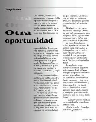 George Dunbar


Otra
                UNA MAÑANA, UN MECÁNICO           cia por su mano. Le dijimos
                que en varias ocasiones había     que lo dejara en manos de
                reparado nuestra furgoneta        Dios, que Él sabía lo que más

Otra
                tocó a la puerta de nuestra       convenía a todos los afecta-
                casa en Korat, Tailandia.         dos.
                Estaba muy amargado y a la            Nos llevó un rato, pero

Otra
                vez sumamente airado. Nos         finalmente se sosegó. Antes
                contó que dos días antes su       de irse, oró con nosotros para
                                                  aceptar a Jesús, y juntos reza-


oportunidad
                                                  mos para que el Señor nos
                                                  diera la solución al problema.
                                                      Al cabo de un tiempo
                                                  volvió a pedirnos consejo. Su
                esposa lo había dejado por        esposa había regresado y le
                otro hombre y ahora quería        había pedido que la perdo-
                la casa y esto y aquello. Nues-   nara y le diera otra opor-
                tro amigo mecánico llevaba        tunidad. Todos sus amigos
                varios días bebiendo y no         le aconsejaban que la recha-
                sabía qué hacer ni a quién        zara. Nos preguntó qué debía
                acudir. Tenía un revólver en      hacer.
                el auto y nos dijo que quería         Le explicamos que,
                ir a matar a su esposa y a        aunque la decisión dependía
                su nuevo compañero, y luego       enteramente de él, el Señor
                suicidarse.                       siempre nos perdona nuestros
                     El hombre no sabía bien      errores y pecados y nos
                qué lo había traído a nuestra     da ocasión de enmendarnos.
                puerta. Había estado dando        Aquel mecánico —que para
                vueltas sin rumbo y de golpe      entonces se había hecho muy
                se encontró frente a nuestra      amigo nuestro— se alegró
                casa. Naturalmente, fue el        mucho de escuchar nuestro
                Señor quien lo trajo.             consejo, pues amaba mucho
                     Mi esposa y yo procura-      a su esposa, y su corazón le
                mos calmarlo y hacerle ver        decía que eso era lo que debía
                que la solución no era matar      hacer.
                a alguien. Le aconsejamos             —¡Jesús y ustedes me han
                que, por imposible que le         cambiado la vida! —exclamó
                pareciera en aquel momento,       antes de irse.
                lo mejor era dejar irse a su          ¡Qué maravilla cómo obra
                esposa y no tomarse la justi-     el Señor!, ¿verdad?



14                                                                      onéctate n°16
 