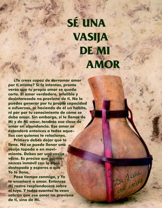 SÉ UNA
                               VASIJA
                                DE MI
                                 AMOR
    ¿Te crees capaz de derramar amor
por ti mismo? Si lo intentas, pronto
verás que tu propio amor se queda
corto. El amor verdadero, infalible y
desinteresado no proviene de ti. No lo
puedes generar por tu propia capacidad
o esfuerzos, ni haciendo de él un hábito,
ni por por tu conocimiento de cómo se
debe amar. Sin embargo, si te llenas de
Mí y de Mi amor, tendrás esa clase de
amor en abundancia. Ese amor se
extenderá entonces a todos aque-
llos con quienes te relaciones.
    Primero debes dejar que te
llene. No se puede llenar una
vasija tapada o en movi-
miento. Debes ser una vasija
vacía. Es preciso que perma-
nezcas inmóvil con la boca


                                                esús,o
destapada y esperes a que
Yo te llene.
    Pasa tiempo conmigo, y Yo
te enseñaré a amar. Entonces                 e J ariñ
                                            D c
                                            con
Mi rostro resplandecerá sobre
el tuyo. Y todos cuantos te vean
sabrán que ese amor no proviene
de ti, sino de Mí.
 