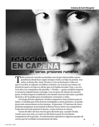 Crónica de Carl (Hungría)




                            en varias prisiones rumanas

            T
                   odo comenzó cuando un hombre con el que intercambio corres-
                   pondencia desde hace algún tiempo visitó a su hijo en prisión. Ese
                   señor se llama Ilie, tiene 70 años y vive en Rumania. Cada vez
            que le escribo, le adjunto un folleto cristiano. En una de sus visitas a la
            prisión le pasó a su hijo un afiche que yo le había enviado. Éste, a su vez,
            se lo dio a un compañero de presidio —Ovidiu—, quien también empezó
            a cartearse regularmente conmigo. Con un poco de aliento de nuestra
            parte, Ovidiu empezó a hablarles a los demás internos del amor y perdón
            de Jesús y de Su poder para transformar corazones y vidas.
                A lo largo del año siguiente, Ovidiu conquistó a más reclusos para el
            Señor. A medida que éstos fueron trasladados a otras prisiones, se produ-
            jeron más conversiones en las mismas. Al presente, 12 internos de cinco
            prisiones pregonan activamente la Buena Nueva entre sus compañeros.
            Cada mes son más quienes lo hacen, y más reclusos se salvan.
                Varios de ellos me han escrito para decirme que, cuando Ovidiu
            recibe una carta mía, es como un día festivo para él y los demás
            compañeros de la prisión. A continuación reproduzco algunos pasajes de
            cartas que he recibido recientemente de ellos.

onéctate n°16                                                                                    3
 