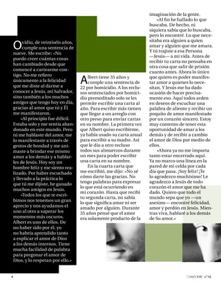 imaginación de la gente.
                                                                        »Al fin he hallado lo que
                                                                    buscaba. De hecho, ni
                                                                    siquiera sabía que lo buscaba,
                                                                    pero lo encontré. Lo que nece-

O     vidiu, de veintiséis años,                                    sitaba era alguien a quien
      cumple una sentencia de                                       amar y alguien que me amara.
nueve. Me escribe: «No                                              Y tú trajiste a esa Persona
                                                                    —Jesús— a mi vida. Antes de
puedo creer cuántas cosas
                                                                    recibir tu carta no pensaba en
han cambiado desde que
                                                                    otra cosa que salir de prisión
comencé a cartearme con-
                                                                    cuanto antes. Ahora lo único

                                   A
tigo. No me refiero                    lbert tiene 35 años y        que quiero es poder manifes-
únicamente a la felicidad              cumple una sentencia de      tar amor a quienes lo nece-
que me diste al darme a            22 por homicidio. A los reclu-   sitan. Y Jesús me ha dado
conocer a Jesús, mi Salvador,      sos sentenciados por homici-     ocasión de hacer precisa-
sino también a los muchos          dio premeditado solo se les      mente eso. Aquí todos arden
amigos que tengo hoy en día,       permite escribir una carta al    en deseos de escuchar una
gracias al amor que tú y Él        año. Para escribir más tienen    palabra de aliento y recibir un
me manifestaron.                   que llegar a un arreglo con      poquito de amor manifestado
     »Al principio fue difícil.    otro preso para enviar cartas    por un corazón sincero. Estoy
Estaba solo y me sentía aban-      en su nombre. La primera vez     muy contento de tener esta
donado en este mundo. Pero         que Albert quiso escribirme,     oportunidad de amar a los
tú me hablaste del amor, me        ya había usado su carta anual    demás y de recibir a cambio
lo manifestaste a través de        para escribir a su madre. Así    el amor de Dios por medio de
gestos de bondad y me ani-         que le dio a otro recluso        ellos.
maste a brindar ese mismo          todos sus almuerzos durante          »Ahora ya no me importa
amor a los demás y a hablar-       un mes para poder escribir       tanto estar encerrado aquí.
les de Jesús. Hoy soy un           una carta en su nombre.          Ya no marco una línea en la
hombre feliz y me siento rea-          En la cuarta carta que       pared de mi celda por cada
lizado. Por haber escuchado        me escribió, me dijo: «No sé     día que pasa. ¡Soy feliz! ¡Te
y llevado a la práctica lo         cómo darte las gracias. No       lo agradezco muchísimo! Le
que tú me dijiste, he ganado       tengo palabras para expresar     agradezco a Jesús de todo
                                   lo que está ocurriendo en        corazón el amor que me ha
muchos amigos en Jesús.
                                   mi corazón. Hasta que recibí     dado. Quiero que todo el
     »Todos los que te escri-
                                   tu segunda carta, no sabía       mundo sepa que yo —un
bimos nos tenemos un gran
                                   lo que significa amar ni ser     asesino— encontré felicidad,
aprecio y nos ayudamos el          amado por alguien. Durante       amor y perdón en Jesús. Mien-
uno al otro a superar los          35 años pensé que el amor        tras viva, hablaré a los demás
momentos más oscuros.              era solamente producto de la     de Su amor.»
Albert es uno de ellos. De
no haber sido por él, yo
no habría aprendido tanto
a explicar el amor de Dios
a los demás internos. Tiene
mucha facilidad de palabra
para pregonar el amor de
Dios, y lo respetan por ello.»


4                                                                                      onéctate n°16
 
