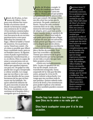 V   asile, de 30 años, cumple 14
                                      años de condena por homi-
                                  cidio. En su segunda carta me
                                                                        P   etrisor tiene 37
                                                                            años y es un
                                                                        homicida convicto.
                                  explica: «Nunca pensé que podría      En su primera carta
                                  ser perdonado por el aborrecible      me escribió: «¿Es

V    iorel, de 29 años, es her-
     mano de Albert. Hace
poco este último fue trans-
                                  acto que cometí. Mi amigo Albert
                                  me dio a leer las cartas que le
                                  enviaron. No pude contener el
                                                                        verdad lo que me
                                                                        dijo Albert del amor
                                                                        de Dios? ¿Es cierto
ferido a la misma cárcel          llanto. Nunca he sido verdade-        que ustedes tam-
donde su hermano cumple           ramente feliz en la vida, mucho
                                                                        bién nos aman a
una sentencia de 14 años.         menos he derramado lágrimas
                                                                        pesar de ser noso-
(A los reclusos sentenciados      de alegría, pero ¿qué más podía
                                  hacer cuando Jesús se apoderó de      tros asesinos? ¿Es
por homicidio los trasladan
con frecuencia de un recinto      mi corazón? Albert hizo todo lo       verdad que
penitenciario a otro para         que pudo para ayudarme a llegar       podemos recibir el
dificultar los intentos de        al punto de orar por mi salvación.    perdón de Dios? Les
fuga.) Albert le habló a Viorel   Jamás pensé que llegaría a cono-      ruego que me escri-
de nosotros. En su primera        cer la alegría que siento ahora.      ban acerca de estas
carta, Viorel nos contó: «No          »Las cartas que nos escribes lo   cosas. Estoy
sé cómo es posible que Albert     ponen todo en términos tan sim-       completamente solo
haya cambiado tanto, pero es      ples y fáciles de entender. Este      en el mundo y he
un hombre nuevo. Si alguien       mes voy a escribir a mi familia.      hecho tanto mal
como él pudo experimentar         Tienen que enterarse de la gran       que no tengo
semejante transformación, y       transformación que se ha operado      esperanza siquiera
si, en efecto, Dios es capaz de   en mi vida y es preciso que tam-      para la próxima
amar a una persona con un         bién acepten a Jesús.                 vida. Sin embargo,
pasado como el suyo, eso sig-         »Ahora soy verdaderamente         Albert habla de
nifica que quedan esperan-        feliz. La paz se apoderó de mí.       Jesús con mucho
zas para mí. De golpe la vida     Fue así de simple. Jesús me           sentimiento, como
puede dar un giro inesperado      transformó enseguida. Estoy           si fuera su mejor
y cobrar sentido. Les ruego       asqueado de la vida que llevaba
                                                                        amigo, que lo envió
que me escriban y me cuen-        antes, porque la vivía sin Él.
                                                                        a hablarme. Por
ten más detalles de las cosas     Jamás volveré a desecharlo. Les
hermosas de las que mi her-       ruego que me escriban todo lo         favor, mándenme lo
mano me ha hablado. No            que puedan. Quiero saberlo todo       que enviaron a
quise admitirlo delante de        acerca de Jesús y Sus enseñanzas      Albert para leer.
él, pero necesito el amor de      para poder explicar a los demás       Quiero conocer a
Dios. Estoy perdido sin él.       que ellos también pueden conocer      Jesús como lo
Por favor, ayúdenme a con-        Su amor.»                             conoce él.»
vertirme en el hombre feliz y
sosegado que es él ahora.»

                                    Nadie hay tan malo o tan insignificante
                                    que Dios no lo ame o no vele por él.

                                    Dios hará cualquier cosa por ti si le das
                                    ocasión.

 onéctate n°16                                                                                 5
 