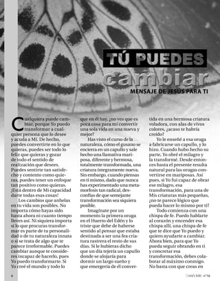MENSAJE DE JESÚS PARA TI




C
        ualquiera puede cam-      que en él hay, ¿no ves que es   tida en una hermosa criatura
        biar, porque Yo puedo     poca cosa para mí convertir     voladora, con alas de vivos
        transformar a cual-       una sola vida en una nueva y    colores, ¿acaso te habría
quier persona que lo desee        mejor?                          creído?
y acuda a Mí. De hecho,               Has visto el curso de la        Yo le enseñé a esa oruga
puedes convertirte en lo que      naturaleza, cómo el gusano se   a fabricarse un capullo, y lo
quieras, puedes ser todo lo       encierra en un capullo y sale   hizo. Cuando hubo hecho su
feliz que quieras y gozar         hecho una llamativa mari-       parte, Yo obré el milagro y
de todo el sentido de             posa, diferente y hermosa,      la transformé. Desde enton-
realización que desees.           totalmente transformada, una    ces hasta el presente resulta
Puedes sentirte tan satisfe-      criatura íntegramente nueva.    natural para las orugas con-
cho y contento como quie-         Sin embargo, cuando piensas     vertirse en mariposas. Así
ras, puedes tener un enfoque      en ti mismo, dado que nunca     pues, si Yo fui capaz de obrar
tan positivo como quieras.        has experimentado una meta-     ese milagro, esa
¡Está dentro de Mi capacidad      morfosis tan radical, des-      transformación, para una de
darte todas esas cosas!           confías de que semejante        Mis criaturas más pequeñas,
     Los cambios que anhelas      transformación sea siquiera     ¿no te parece lógico que
en tu vida son posibles. No       posible.                        pueda hacer lo mismo por ti?
importa cómo hayas sido               Imagínate por un                Todo comienza con una
hasta ahora ni cuanto tiempo      momento la primera oruga        chispa de fe. Puedo hablarte
lleves así. Ni siquiera importa   en el Huerto del Edén y lo      al corazón y encender esa
si lo que procuras transfor-      triste que debe de haberse      chispa allí, una chispa de fe
mar es parte de tu personali-     sentido al pensar que estaba    que te dice que Yo puedo y
dad o de tu naturaleza innata     destinada a ser una fea cria-   quiero ayudarte a cambiar.
o si se trata de algo que te      tura rastrera el resto de sus   Ahora bien, para que Yo
parece irreformable. Puedes       días. Si le hubieras dicho      pueda seguir obrando en ti
cambiar aunque te conside-        que un día tejería un capullo   y concretar esa
res incapaz de hacerlo, pues      donde se alojaría para          transformación, debes cola-
Yo puedo transformarte. Si        dormir un largo sueño y         borar al máximo conmigo.
Yo creé el mundo y todo lo        que emergería de él conver-     No basta con que creas en
6                                                                                    onéctate n°16
 