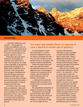Samuel Cordón

   —¿Pueden alojarme esta
noche? —nos preguntó             «Lo mejor que puedes hacer es regresar a
Carlos por teléfono con voz      casa y decirle lo mucho que la quieres.»
temblorosa—. Después de la
pelea tan terrible que acabo        Cuando llegó lo vimos          muchas dificultades
de tener con mi esposa, no       desconsolado. La noche            radicaba en que no había
puedo regresar a casa.           anterior acababa de sufrir        estado leyendo la Biblia
   Sabíamos que por aquel        un nuevo accidente de trán-       tanto como solía. Había
entonces atravesaba un           sito. En esta ocasión el auto     dejado de esforzarse por
período muy difícil de su        quedó como un acordeón. Su        vivir unido al Señor, y quizás
vida. Para empezar, el cargo     esposa estaba enojadísima.        estaba sufriendo las conse-
al que aspiraba, el de gerente      Antes de preguntarle por       cuencias de que Él le hubiera
general de la empresa, le        qué creía que le estaban          retirado Su protección.
había sido conferido a otra      sucediendo todas esas cosas,         —Dios no nos manda con-
persona. A los pocos días        dejamos que se desahogara.        trariedades sólo para vernos
tuvo un grave accidente de       Empezó por quejarse de su         sufrir —le comenté—. Pero
tránsito del que afortuna-       esposa, que lo regañaba           es cierto que a veces las
damente salió ileso. Para        insistentemente por su            permite, pues sabe que sólo
colmo, en esos días se le des-   afición a la bebida.              recurrimos a Él con seriedad
ataron toda clase de conflic-       —¡Siempre me anda fas-         cuando nos vemos en
tos matrimoniales. Todo le       tidiando por lo mismo! ¡Le        apuros. A veces no le queda
estaba saliendo mal.             molesta que yo la pase bien!      más remedio que mandar-
   Lo invité a casa. En reali-   —afirmó.                          nos dificultades para que
dad no sabíamos cómo ani-           No aceptaba la actitud de su   escarmentemos. Así, cuando
marlo ni qué consejo ofrecer     mujer con respecto al trago.      empiezan a sucedernos cosas
para ayudarle en su conflicto       Empezamos por decirle          malas nos ponemos a rezar,
personal. Así las cosas, antes   que lo primero que debía          a leer la Palabra y a hacer
de su arribo, mi esposa y        hacer era dejar de achacarle      lo que Él ha dicho. Luego,
yo oramos fervientemente         a todo el mundo sus pro-          una vez que nos volvemos
pidiendo al Señor que nos        blemas. Le hicimos ver que        a encarrilar y hacemos lo
guiara.                          tal vez el origen de sus          posible por amar al Señor y
8                                                                                    onéctate n°16
 