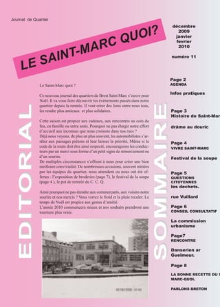 OI?
  Journal de Quartier




                                                                  QU
                                                                                       décembre




                                      ARC
                                                                                         2009




                                  T-M
                                                                                        janvier
                                                                                        fevrier



           AIN
                                                                                         2010




       LE S
                                                                                       numéro 11




                                                                                       Page 2
                Le Saint-Marc quoi ?                                                   AGENDA

                                                                                       Infos pratiques
                Ce nouveau journal des quartiers de Brest Saint Marc s’ouvre pour
                Noël. Il va vous faire découvrir les évènements passés dans notre
                quartier depuis la rentrée. Il veut créer des liens entre nous tous,




                                                                         SOMMAIRE
                les rendre plus amicaux et plus solidaires.                            Page 3
EDITORIAL




                                                                                       Histoire de Saint-Mar
                Cette saison est propice aux cadeaux, aux rencontres au coin du
                feu, en famille ou entre amis. Pourquoi ne pas élargir notre effort    drâme au douric
                d’accueil aux inconnus que nous croisons dans nos rues ?
                Déjà nous voyons, de plus en plus souvent, les automobilistes s’ar-
                rêter aux passages piétons et leur laisser la priorité. Même si le     Page 4
                code de la route doit être ainsi respecté, encourageons les conduc-    VIVRE SAINT-MARC
                teurs par un merci sous forme d’un petit signe de remerciement ou
                d’un sourire.                                                          Festival de la soupe
                De multiples circonstances s’offrent à nous pour créer une bien
                meilleure convivialité. De nombreuses occasions, souvent initiées
                par les équipes du quartier, nous attendent ou nous ont été of-        Page 5
                fertes : l’exposition de broderies (page 7), le festival de la soupe   QUESTIONS
                (page 4 ), le pot de rentrée du C. C. Q.                               CITOYENNES
                                                                                       les dechets.
                Ainsi pourquoi ne pas étendre aux commerçants, aux voisins notre
                sourire et nos mercis ? Vous verrez le froid et la pluie reculer. Le   rue Vuillard
                temps de Noël est propice aux gestes d’amitié.
                L’année 2010 commencera mieux et nos souhaits prendront une            Page 6
                tournure plus vraie.                                                   CONSEIL CONSULTATIF

                                                                                       La commission
                                                                                       urbanisme

                                                                                       Page7
                                                                                       RENCONTRE

                                                                                       Danserien ar
                                                                                       Guelmeur.

                                                                                       Page 8

                                                                                       LA BONNE RECETTE DU S
                                                                                       MARC-QUOI.

                                                                                       PARLONS BRETON
 