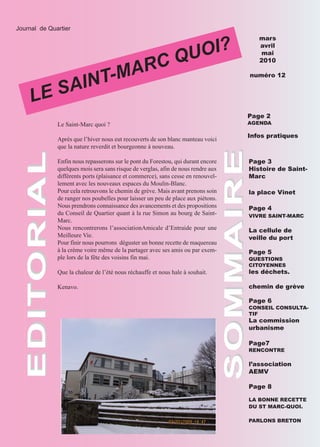 OI?
  Journal de Quartier




                                                                QU
                                                                                        mars




                                      ARC
                                                                                        avril




                                  T-M
                                                                                         mai
                                                                                        2010



           AIN
       LE S
                                                                                     numéro 12




                                                                                     Page 2
                Le Saint-Marc quoi ?                                                 AGENDA

                                                                                     Infos pratiques
                Après que l’hiver nous eut recouverts de son blanc manteau voici
                que la nature reverdit et bourgeonne à nouveau.




                                                                       SOMMAIRE
                Enfin nous repasserons sur le pont du Forestou, qui durant encore    Page 3
EDITORIAL




                quelques mois sera sans risque de verglas, afin de nous rendre aux   Histoire de Saint-
                différents ports (plaisance et commerce), sans cesse en renouvel-    Marc
                lement avec les nouveaux espaces du Moulin-Blanc.
                Pour cela retrouvons le chemin de grève. Mais avant prenons soin     la place Vinet
                de ranger nos poubelles pour laisser un peu de place aux piétons.
                Nous prendrons connaissance des avancements et des propositions      Page 4
                du Conseil de Quartier quant à la rue Simon au bourg de Saint-       VIVRE SAINT-MARC
                Marc.
                Nous rencontrerons l’associationAmicale d’Entraide pour une          La cellule de
                Meilleure Vie.                                                       veille du port
                Pour finir nous pourrons déguster un bonne recette de maquereau
                à la crème voire même de la partager avec ses amis ou par exem-      Page 5
                ple lors de la fête des voisins fin mai.                             QUESTIONS
                                                                                     CITOYENNES
                Que la chaleur de l’été nous réchauffe et nous hale à souhait.       les déchets.

                Kenavo.                                                              chemin de grève

                                                                                     Page 6
                                                                                     CONSEIL CONSULTA-
                                                                                     TIF
                                                                                     La commission
                                                                                     urbanisme

                                                                                     Page7
                                                                                     RENCONTRE

                                                                                     l’association
                                                                                     AEMV

                                                                                     Page 8

                                                                                     LA BONNE RECETTE
                                                                                     DU ST MARC-QUOI.

                                                                                     PARLONS BRETON
 