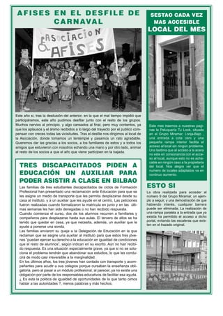 AFISES EN EL DESFILE DE                                                               SESTAO CADA VEZ
        C A R N AVA L                                                                   MAS ACCESIBLE
                                                                                     LOCAL DEL MES




Este año si, tras la desilusión del anterior, en la que el mal tiempo impidió que
participáramos, este año pudimos desfilar junto con el resto de los grupos.
Muchos nervios al principio, y algo cansados al final, pero muy contentos, ya         Este mes traemos a nuestras pagi-
que los aplausos y el ánimo recibidos a lo largo del trayecto por el publico com-     nas la Peluquería Tu Look, situada
pensan con creces todas las vicisitudes. Tras el desfile nos dirigimos al local de    en el Grupo Miramar, Lonja-Bajo ,
la Asociación, donde tomamos un tentempié y pasamos un rato agradable.                una entrada a cota cero y una
Queremos dar las gracias a los socios, a los familiares de estos y a todos los        pequeña rampa interior facilita el
amigos que estuvieron con nosotros echando una mano y por otro lado, animar           acceso al local sin ningún problema.
                                                                                      Una lastima que al acceso a la acera
al resto de los socios a que el año que viene participen en la bajada.
                                                                                      no este en consonancia con el acce-
                                                                                      so al local, aunque esto no es acha-
                                                                                      cable en ningún caso a la propietaria
  TRES DISCAPACITADOS PIDEN A                                                         del local. Nos alegra ver que el
                                                                                      numero de locales adaptados va en
  EDUCACIÓN UN AUXILIAR PARA                                                          continuo aumento.

  PODER ASISTIR A CLASE EN BILBAO
  Las familias de tres estudiantes discapacitados de ciclos de Formación             ESTO SI
  Profesional han presentado una reclamación ante Educación para que se              La obra realizada para acceder al
  les asigne un medio de transporte que les permita desplazarse desde su             número 9 del Grupo Miramar, un ejem-
  casa al instituto, y a un auxiliar que les ayude en el centro. Las peticiones      plo a seguir, y una demostración de que
  fueron realizadas cuando formalizaron la matrícula en junio y en las últi-         habiendo interés, cualquier barrera
  mas semanas les han sido denegadas o no han recibido respuesta.                    puede ser eliminada. La realización de
  Cuando comienza el curso, dos de los alumnos recurren a familiares y               una rampa paralela a la entrada que ya
  compañeros para desplazarse hasta sus aulas. El tercero de ellos se ha             existía ha permitido el acceso a dicho
  tenido que quedar en casa, ya que necesita, además, un auxiliar que le             portal, evitando las escaleras que exis-
                                                                                     ten en el trazado original.
  ayude a ponerse una sonda.
  Las familias enviaron su queja a la Delegación de Educación en la que
  reclaman que se asigne una auxiliar al instituto para que estos tres jóve-
  nes ”puedan ejercer su derecho a la educación en igualdad de condiciones
  que el resto de alumnos”, según indican en su escrito. Aún no han recibi-
  do respuesta. Es una situación especialmente grave, ya que si no se solu-
  ciona el problema tendrán que abandonar sus estudios, lo que les condu-
  cirá de modo casi irreversible a la marginalidad.
  En los últimos años, los tres jóvenes han contado con transporte y acom-
  pañantes para acudir a sus colegios porque cursaban la enseñanza obli-
  gatoria, pero al pasar a un módulo profesional, al parecer, ya no existe una
  obligación por parte de los responsables educativos de facilitar esa ayuda.
  ¿ Es esta la politica de igualdad de oportunidades de la que tanto oimos
  hablar a las autoridades ?, menos palabras y más hechos.
 