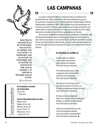 LAS CAMPANAS
                                                       f                                                                    f
                                                            La poesía I Heard the Bells on Christmas Day se escribió el 25
                                                       de diciembre de 1863, durante lo más encarnizado de la guerra
                                                       de secesión norteamericana. El famoso poeta estadounidense Henry
                                                       Wadsworth Longfellow (1807–1882) estaba muy entristecido por los
                                                       horrores de aquel conﬂicto, pues «parecía que el odio prevalecía por
                                                       sobre todo en aquel momento». Su hijo, que cumplía servicio como
                                                       teniente en el ejército de la Unión, acababa de ser herido.
                                                            Al escuchar Longfellow el repicar de las campanas navideñas, salió
                                                       del hondo pesimismo que lo embargaba y llegó a la conclusión de
                                   Que Dios te         que «Dios no es sordo, ni ha muerto aún». Conﬁó en que Dios era más
                                conceda la luz         fuerte que los conﬂictos del mundo, y que un día haría prevalecer en
                                de la Navidad,         la Tierra la paz y la buena voluntad. He aquí una traducción de dicha
                                  que es la fe;        poesía:
                                su calidez, que
                                es el amor; su                                   En Navidad un carillón oí
                               resplandor, que
                                 es pureza; su                                   En Navidad un carillón
                               integridad, que                                   oí tocando una canción
                                 es justicia; la                                 que repetía con alegría:
                                   creencia en                                   Paz al de buena voluntad.
                                    ella, que es
                                  verdad; y el                                   Por todas partes, aquí y allá,
                                      todo de la                                 campanas de la cristiandad
                               Navidad, que es                                   tañeron con reiteración:
                                         Cristo.                                 Paz al de buena voluntad.
                                  WILDA ENGLISH
                                                                                 Me dije en mi consternación:
                                El verdadero sentido                             No hay paz aquí en la Tierra, no.
                                                                                 El odio es tanto que ahoga el canto:
     Lecturas enriquecedoras




                                de la Navidad
                                Juan 3:16                                        Paz al de buena voluntad.
                                 1 Juan 4:9
                                                                                 El repicar cobró amplitud:
                                Vivir la Navidad todos los días                  Dios no es sordo, ni ha muerto aún.
                                Mateo 10:8                                       El bien, no el mal, ha de triunfar.
                                Mateo 25:34–40                                   Paz al de buena voluntad.
                                Marcos 10:42–45
                                Lucas 10:25–37                                   Pasó el mundo de noche a día
                                Filipenses 2:3–8                                 al son de aquella melodía
                                1 Juan 3:16–18                                   que anunciaba a campanadas:
                                                                                 Paz al de buena voluntad. ★


10                                                                                                 Conéctate Diciembre de 2001
 