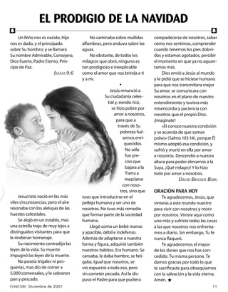 EL PRODIGIO DE LA NAVIDAD
f                                                                                                            f
    Un Niño nos es nacido, Hijo           No caminaba sobre mullidas         compadecerse de nosotros, saber
nos es dado, y el principado         alfombras, pero anduvo sobre las        cómo nos sentimos, comprender
sobre Su hombro; y se llamará        aguas.                                  cuando tenemos los pies dolori-
Su nombre Admirable, Consejero,           No obstante, de todos los          dos y estamos agotados, percibir
Dios Fuerte, Padre Eterno, Prín-     milagros que obró, ninguno es           el momento en que ya no aguan-
cipe de Paz.                         tan prodigioso e inexplicable           tamos más.
                        ISAÍAS 9:6   como el amor que nos brinda a ti             Dios envió a Jesús al mundo
                                     y a mí.                                 y le pidió que se hiciese humano
                                                            •                para que nos transmitiera mejor
                                                    Jesús renunció a         Su amor, se comunicara con
                                                  Su ciudadanía celes-       nosotros en el plano de nuestro
                                                   tial y, siendo rico,      entendimiento y tuviera más
                                                      se hizo pobre por      misericordia y paciencia con
                                                       amor a nosotros,      nosotros que el propio Dios.
                                                         para que a          ¡Imagínate!
                                                          través de Su            «Él conoce nuestra condición
                                                            pobreza fué-     y se acuerda de que somos
                                                              semos enri-    polvo» (Salmo 103:14), porque Él
                                                               quecidos.     mismo adoptó esa condición, y
                                                               No sólo       sufrió y murió en ella por amor
                                                               fue pre-      a nosotros. Descendió a nuestra
                                                               ciso que      altura para poder elevarnos a la
                                                               bajara a la   Suya. ¡Qué milagro! Y lo hizo
                                                               Tierra a      todo por amor a nosotros.
                                                               mezclarse                  DAVID BRANDT BERG
                                                              con noso-
                                                            tros, sino que   ORACIÓN PARA HOY
     Jesucristo nació en las más     tuvo que introducirse en el                  Te agradecemos, Jesús, que
viles circunstancias; pero el aire   pellejo humano y ser uno de             vinieras a este mundo nuestro
resonaba con los aleluyas de las     nosotros. No tuvo más remedio           para vivir con nosotros y morir
huestes celestiales.                 que formar parte de la sociedad         por nosotros. Viviste aquí como
     Se alojó en un establo, mas     humana.                                 uno más y sufriste todas las cosas
una estrella trajo de muy lejos a         Llegó como un bebé manso           a las que nosotros nos enfrenta-
distinguidos visitantes para que     y apacible, débil e indefenso.          mos a diario. Sin embargo, Tu fe
le rindieran homenaje.               Además de adaptarse a nuestra           nunca ﬂaqueó.
     Su nacimiento contradijo las    forma y ﬁgura, adquirió también              Te agradecemos el mayor
leyes de la vida. Su muerte          nuestros hábitos. Era humano. Se        de los dones que nos has con-
impugnó las leyes de la muerte.      cansaba, le daba hambre, se fati-       cedido: Tu misma persona. Te
     No poseía trigales ni pes-      gaba. Igual que nosotros, se            damos gracias por todo lo que
querías, mas dio de comer a          vio expuesto a todo eso, pero           te sacriﬁcaste para obsequiarnos
5.000 comensales, y le sobraron      sin cometer pecado. Así lo dis-         con la salvación y la vida eterna.
pan y pescado.                       puso el Padre para que pudiera          Amén. ★
Conéctate Diciembre de 2001                                                                                 11
 