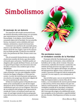 Simbolismos

El mensaje de un dulcero
    Un repostero del estado norteamericano
de Indiana deseaba confeccionar un caramelo
que representase el mensaje de Dios a la
humanidad. A tal objeto, creó el bastón de
caramelo típico de la Navidad. En tan sencilla
forma, incorporó varios símbolos del naci-
miento, ministerio y muerte de Jesucristo.
    Comenzó con una barra de caramelo puro,
macizo y de color blanco, simbólico de que el
Señor nació de una virgen y que en Su natura-
leza no hubo pecado. La dureza era señal de
la fe y las promesas de Dios, ﬁ rmes como una
                                                   No perdamos nunca
roca.
    Dio al caramelo forma de jota en alusión       el verdadero sentido de la Navidad
al precioso nombre de Jesús, que descendió             El propio árbol de Navidad puede aprove-
al mundo para salvarnos. También podía ser         charse para dar testimonio, como símbolo de
alegórico del cayado del Buen Pastor, en el cual   la belleza de la vida y de lo viviente. Durante
se apoyó Él para bajar a los barrancos de este     el invierno, rodeados de muerte y asolación, los
mundo y rescatar a los corderos que se han         árboles de hoja perenne son signo de la vida
despeñado.                                         eterna. Pese a los rigores del tiempo, las plantas
    El dulcero añadió entonces cuatro franjas      de hoja perenne siguen vivas y conservan su
rojas al bastón. Las tres más delgadas simbo-      verdor y lozanía a lo largo de toda la temporada
lizarían las llagas inﬂ igidas a Cristo por los    invernal. En este aspecto, son semejantes al
azotes. La otra, de trazo bastante más grueso,     Señor.
era alusiva a la sangre que derramó colgado de         Que el árbol, pues, sea un recuerdo de Jesús,
la cruz en promesa de vida eterna.                 Hijo del imperecedero y eterno Dios de los
    Si bien en muchos países el bastón de cara-    Cielos, y un recordatorio de nuestra perennidad
melo se ha constituido en uno de los rasgos        y vida eterna y de los otros dones con que nos
distintivos de las Navidades, pocos conocen el     adorna continuamente. No olvidemos nunca el
simbolismo que tuvo en sus orígenes. Nos sirve     verdadero sentido de la Navidad, ni dejemos
de recordatorio del milagro que representa la      que el real simbolismo del árbol y el espíritu
venida de Cristo y el inmenso amor que nos         de Cristo que dio origen a la celebración termi-
trajo, el cual sigue siendo la fuerza preponde-    nen anegados en la confusión y superﬁcialidad
rante del universo, la más sublime y positiva de   de este mundo. Gloriﬁquemos al Señor en estas
todas.                                             fechas.
                                       A NÓNIMO                                  DAVID BRANDT BERG
Conéctate Diciembre de 2001                                                                       13
 