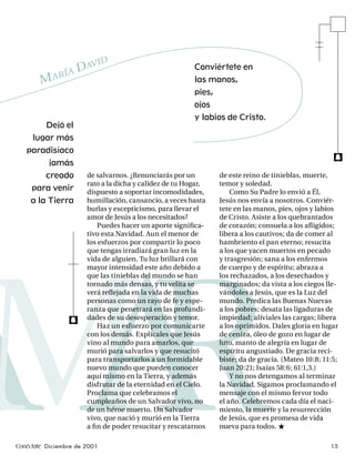 AV         ID
                 AD
                                                         Conviértete en
              RÍ
        MA                                               las manos,
                                                         pies,
                                                         ojos
                                                         y labios de Cristo.
         Dejó el
     lugar más
   paradisíaco
                                                                                                      f
          jamás
         creado        de salvarnos. ¿Renunciarás por un         de este reino de tinieblas, muerte,
                       rato a la dicha y calidez de tu Hogar,    temor y soledad.
     para venir        dispuesto a soportar incomodidades,           Como Su Padre lo envió a Él,
    a la Tierra        humillación, cansancio, a veces hasta     Jesús nos envía a nosotros. Conviér-
                       burlas y escepticismo, para llevar el     tete en las manos, pies, ojos y labios
                       amor de Jesús a los necesitados?          de Cristo. Asiste a los quebrantados
                           Puedes hacer un aporte signiﬁca-      de corazón; consuela a los aﬂ igidos;
                       tivo esta Navidad. Aun el menor de        libera a los cautivos; da de comer al
                       los esfuerzos por compartir lo poco       hambriento el pan eterno; resucita
                       que tengas irradiará gran luz en la       a los que yacen muertos en pecado
                       vida de alguien. Tu luz brillará con      y trasgresión; sana a los enfermos




AA
MR
                       mayor intensidad este año debido a        de cuerpo y de espíritu; abraza a
                       que las tinieblas del mundo se han        los rechazados, a los desechados y
                       tornado más densas, y tu velita se        marginados; da vista a los ciegos lle-
                       verá reﬂejada en la vida de muchas        vándoles a Jesús, que es la Luz del
                       personas como un rayo de fe y espe-       mundo. Predica las Buenas Nuevas
                       ranza que penetrará en las profundi-      a los pobres; desata las ligaduras de
                       dades de su desesperación y temor.        impiedad; alíviales las cargas; libera
                 f
                           Haz un esfuerzo por comunicarte       a los oprimidos. Dales gloria en lugar
                       con los demás. Explícales que Jesús       de ceniza, óleo de gozo en lugar de
                       vino al mundo para amarlos, que           luto, manto de alegría en lugar de
                       murió para salvarlos y que resucitó       espíritu angustiado. De gracia reci-
                       para transportarlos a un formidable       biste; da de gracia. (Mateo 10:8; 11:5;
                       nuevo mundo que pueden conocer            Juan 20:21; Isaías 58:6; 61:1,3.)
                       aquí mismo en la Tierra, y además             Y no nos detengamos al terminar
                       disfrutar de la eternidad en el Cielo.    la Navidad. Sigamos proclamando el
                       Proclama que celebramos el                mensaje con el mismo fervor todo
                       cumpleaños de un Salvador vivo, no        el año. Celebremos cada día el naci-
                       de un héroe muerto. Un Salvador           miento, la muerte y la resurrección
                       vivo, que nació y murió en la Tierra      de Jesús, que es promesa de vida
                       a ﬁ n de poder resucitar y rescatarnos    nueva para todos. ★

Conéctate Diciembre de 2001                                                                          15
 