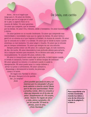 Amor... ese es el regalo que
tengo para ti. Un amor sin límites.
                                                          De Jesús, con cariño
Un amor que no te juzga por el color
de tu piel, tu aspecto físico ni tu
manera de hablar. Un amor generoso.
Un amor que comparte, que se interesa
por los demás. Un amor vivo, vibrante, cálido y bondadoso. Un amor incondicional
y eterno.
    Un amor paciente en un mundo intolerante. Un amor que comprende esas
interioridades y necesidades tuyas que no captan los demás. Un amor tierno y
gentil en un entorno en el que imperan la frialdad y la dureza de corazón. Un amor
que te consuela en tu dolor y tu soledad. Un amor que te tiende la mano cuando
atraviesas un mal momento. Un amor alegre y risueño. Un amor que te infunde
paz en tiempos tormentosos. Un amor que siempre da con una solución.
    Siempre podrás contar con Mi amor. En cualquier lugar, en todo momento,
de día y de noche. Mi amor descenderá al más profundo abismo para salvarte,
irá a cualquier extremo para rescatarte. No se detiene ante nada, se entrega
incansablemente. Te concedo Mi amor, inﬁnito y ﬁel.
    Mi amor te tranquilizará cuando algo te perturbe, te dará reposo cuando
te invada el cansancio, fuerzas cuando te sientas incapaz de continuar.
Mi amor aplacará tus temores y te alentará cuando te asalte la
desesperación. Mi amor puede sanar tu cuerpo doliente y
 aliviar tus penas y sufrimientos. Mi amor calmará tu
  desasosiego y desvanecerá la tensión, las preocupa-
    ciones y el estrés.
         De regalo esta Navidad te ofrezco
       Mi amor. Siempre te lo he querido
         dar. ¿Lo aceptas?
              Jesús        ¿Será posible que Jesús te ame y se
                         interese por ti a tal grado? ¿Te gus-
                        taría saberlo a ciencia cierta? Basta
                         que le des una oportunidad. Ponlo
                        a prueba y verás. Abre tu corazón y                     Para suscribirte a la
                          deja que deposite en él Su don de                     revista Conéctate,
                         amor. Simplemente di: «Te acepto,                      manda tus datos a
                          Jesús. Quiero Tu regalo de amor                       una de las direccio-
                            y vida, pleno y gratuito.» Es                       nes de la página 2,
                             así de sencillo. Él hará lo                        o bien a :
                               demás, pues te ama.
                                 ¡Feliz Navidad!
 