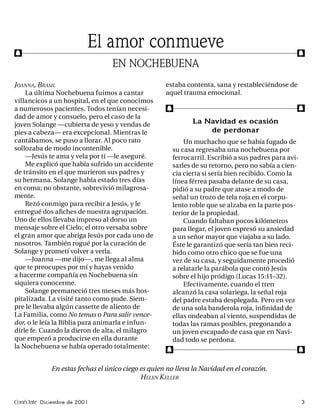 f
                          El amor conmueve                                                         f
                                 EN NOCHEBUENA
JOANNA, BRASIL                                      estaba contenta, sana y restableciéndose de
    La última Nochebuena fuimos a cantar            aquel trauma emocional.
villancicos a un hospital, en el que conocimos
a numerosos pacientes. Todos tenían necesi-         f                                              f
dad de amor y consuelo, pero el caso de la
joven Solange —cubierta de yeso y vendas de                   La Navidad es ocasión
pies a cabeza— era excepcional. Mientras le                       de perdonar
cantábamos, se puso a llorar. Al poco rato                  Un muchacho que se había fugado de
sollozaba de modo incontenible.                         su casa regresaba una nochebuena por
    —Jesús te ama y vela por ti —le aseguré.            ferrocarril. Escribió a sus padres para avi-
    Me explicó que había sufrido un accidente           sarles de su retorno, pero no sabía a cien-
de tránsito en el que murieron sus padres y             cia cierta si sería bien recibido. Como la
su hermana. Solange había estado tres días              línea férrea pasaba delante de su casa,
en coma; no obstante, sobrevivió milagrosa-             pidió a su padre que atase a modo de
mente.                                                  señal un trozo de tela roja en el corpu-
    Rezó conmigo para recibir a Jesús, y le             lento roble que se alzaba en la parte pos-
entregué dos aﬁches de nuestra agrupación.              terior de la propiedad.
Uno de ellos llevaba impreso al dorso un                    Cuando faltaban pocos kilómetros
mensaje sobre el Cielo; el otro versaba sobre           para llegar, el joven expresó su ansiedad
el gran amor que abriga Jesús por cada uno de           a un señor mayor que viajaba a su lado.
nosotros. También rogué por la curación de              Éste le garantizó que sería tan bien reci-
Solange y prometí volver a verla.                       bido como otro chico que se fue una
    —Joanna —me dijo—, me llega al alma                 vez de su casa, y seguidamente procedió
que te preocupes por mí y hayas venido                  a relatarle la parábola que contó Jesús
a hacerme compañía en Nochebuena sin                    sobre el hijo pródigo (Lucas 15:11–32).
siquiera conocerme.                                         Efectivamente, cuando el tren
    Solange permaneció tres meses más hos-              alcanzó la casa solariega, la señal roja
pitalizada. La visité tanto como pude. Siem-            del padre estaba desplegada. Pero en vez
pre le llevaba algún cassette de aliento de             de una sola banderola roja, inﬁ nidad de
La Familia, como No temas o Para salir vence-           ellas ondeaban al viento, suspendidas de
dor, o le leía la Biblia para animarla e infun-         todas las ramas posibles, pregonando a
dirle fe. Cuando la dieron de alta, el milagro          un joven escapado de casa que en Navi-
que empezó a producirse en ella durante                 dad todo se perdona.
la Nochebuena se había operado totalmente:
                                                    f                                              f

             En estas fechas el único ciego es quien no lleva la Navidad en el corazón.
                                            HELEN KELLER


Conéctate Diciembre de 2001                                                                            3
 