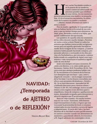 H
                                                   ace varias Navidades estaba yo
                                                   en la puerta de un moderno
                                                   centro comercial admirando un
                                                   precioso pesebre que exhibían
                                                   en una vitrina. En ese momento
                                   pasaron presurosas una madre y su pequeña
                                   hija. Al ver el atractivo nacimiento, la niñita
                                   tomó de la mano a su madre y exclamó:
                                       —¡Mamá, mamá! ¡Paremos un ratito a
                                   mirar a Jesús!
                                       Pero la madre, agobiada, le respondió que
                                   aún no habían hecho ni la mitad de sus com-
                                   pras y que no tenían tiempo para detenerse. Se
                                   alejó, pues, llevando a rastras a su hijita, que
                                   quedó visiblemente decepcionada.
                                       Las palabras de aquella niña me resonaron
                                   en los oídos durante mucho tiempo. ¡Paremos
                                   un ratito a mirar a Jesús! Pensé en todos los
                                   minutos que habían transcurrido vertiginosa-
                                   mente para mí aquella ajetreada Navidad en
                                   medio de la vorágine de las compras. ¿Cuántos
                                   minutos había pasado haciendo compras, pre-
                                   parando adornos y cocinando en los días pre-
                                   vios a la Nochebuena y, por otra parte, cuántos
                                   había estado en compañía de Aquel cuyo naci-
                                   miento y vida constituyen el auténtico signiﬁ-
                                   cado de esta fecha?
                                       Jesús está siempre cercano a nosotros. Él
                                   «está a mi diestra», y es «más unido que un
                                   hermano» (Salmo 16:8; Proverbios 18:24). Tan
                                   cerca está que siempre podemos hablar con
                                   Él. Su nacimiento es la esencia de la Pascua.
                                   Los obsequios que nos hace —paz, amor y
                                   alegría de corazón— son la magia sustancial
                                   de la Navidad. Con los brazos extendidos nos
                                   ofrece esos presentes diciéndonos: «Venid a

          NAVIDAD:                 Mí. Yo os haré descansar. Aprended de Mí
                                   y hallaréis descanso para vuestras almas.»
                                   (Mateo 11:28−30.) Sin embargo, nunca accede-

        ¿Temporada                 remos a esos regalos si nos abrimos paso a
                                   empellones, listas de compras y quehaceres en
                                   mano, demasiado ocupados para detenernos y
                                   advertir siquiera que Él se encuentra allí.

         de AJETREO                    Reza un viejo axioma: «En noche tormen-
                                   tosa no cae rocío». Asimismo, difícilmente
                                   experimentaremos el solaz y el gozo que nos
                                   transmite la proximidad de Jesús si estamos

    o de REFLEXIÓN ?               embarcados en una frenética carrera de logros
                                   y adquisiciones. El rocío del Cielo y las ben-
                                   diciones de la Navidad recalan pacíﬁcamente
                                   en nuestro corazón cuando nos detenemos un
            VIRGINIA BRANDT BERG   momento y, guardando silencio, lo evocamos
                                   a Él. Seguir adelante sin contemplar a Jesús
4                                                      Conéctate Diciembre de 2001
 