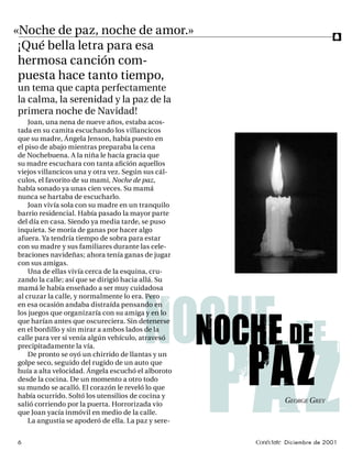 «Noche de paz, noche de amor.»                                                f
 ¡Qué bella letra para esa
 hermosa canción com-
 puesta hace tanto tiempo,
un tema que capta perfectamente
la calma, la serenidad y la paz de la
primera noche de Navidad!
    Joan, una nena de nueve años, estaba acos-
tada en su camita escuchando los villancicos
que su madre, Ángela Jenson, había puesto en
el piso de abajo mientras preparaba la cena
de Nochebuena. A la niña le hacía gracia que
su madre escuchara con tanta aﬁción aquellos
viejos villancicos una y otra vez. Según sus cál-
culos, el favorito de su mami, Noche de paz,
había sonado ya unas cien veces. Su mamá
nunca se hartaba de escucharlo.
    Joan vivía sola con su madre en un tranquilo
barrio residencial. Había pasado la mayor parte
del día en casa. Siendo ya media tarde, se puso
inquieta. Se moría de ganas por hacer algo
afuera. Ya tendría tiempo de sobra para estar
con su madre y sus familiares durante las cele-
braciones navideñas; ahora tenía ganas de jugar
con sus amigas.
    Una de ellas vivía cerca de la esquina, cru-
zando la calle; así que se dirigió hacia allá. Su
mamá le había enseñado a ser muy cuidadosa
al cruzar la calle, y normalmente lo era. Pero




                                         noche de
en esa ocasión andaba distraída pensando en
los juegos que organizaría con su amiga y en lo



                                           noche de
que harían antes que oscureciera. Sin detenerse
en el bordillo y sin mirar a ambos lados de la
calle para ver si venía algún vehículo, atravesó




                                                     paz
precipitadamente la vía.




                                                     paz
    De pronto se oyó un chirrido de llantas y un
golpe seco, seguido del rugido de un auto que
huía a alta velocidad. Ángela escuchó el alboroto
desde la cocina. De un momento a otro todo
su mundo se acalló. El corazón le reveló lo que
había ocurrido. Soltó los utensilios de cocina y
salió corriendo por la puerta. Horrorizada vio
                                                              GEORGE GREY
que Joan yacía inmóvil en medio de la calle.
    La angustia se apoderó de ella. La paz y sere-


6                                                    Conéctate Diciembre de 2001
 