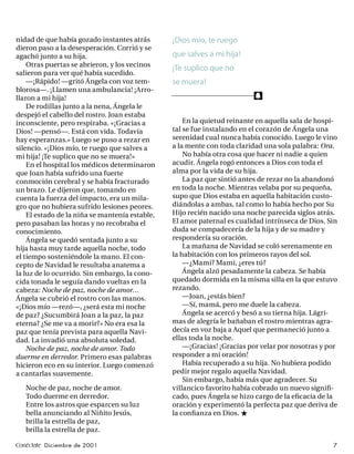 nidad de que había gozado instantes atrás       ¡Dios mío, te ruego
dieron paso a la desesperación. Corrió y se
agachó junto a su hija.                         que salves a mi hija!
    Otras puertas se abrieron, y los vecinos
                                                ¡Te suplico que no
salieron para ver qué había sucedido.
    —¡Rápido! —gritó Ángela con voz tem-        se muera!
blorosa—. ¡Llamen una ambulancia! ¡Arro-
llaron a mi hija!                                                         f
    De rodillas junto a la nena, Ángela le
despejó el cabello del rostro. Joan estaba
inconsciente, pero respiraba. «¡Gracias a           En la quietud reinante en aquella sala de hospi-
Dios! —pensó—. Está con vida. Todavía           tal se fue instalando en el corazón de Ángela una
hay esperanzas.» Luego se puso a rezar en       serenidad cual nunca había conocido. Luego le vino
silencio. «¡Dios mío, te ruego que salves a     a la mente con toda claridad una sola palabra: Ora.
mi hija! ¡Te suplico que no se muera!»              No había otra cosa que hacer ni nadie a quien
    En el hospital los médicos determinaron     acudir. Ángela rogó entonces a Dios con toda el
que Joan había sufrido una fuerte               alma por la vida de su hija.
conmoción cerebral y se había fracturado            La paz que sintió antes de rezar no la abandonó
un brazo. Le dijeron que, tomando en            en toda la noche. Mientras velaba por su pequeña,
cuenta la fuerza del impacto, era un mila-      supo que Dios estaba en aquella habitación custo-
gro que no hubiera sufrido lesiones peores.     diándolas a ambas, tal como lo había hecho por Su
    El estado de la niña se mantenía estable,   Hijo recién nacido una noche parecida siglos atrás.
pero pasaban las horas y no recobraba el        El amor paternal es cualidad intrínseca de Dios. Sin
conocimiento.                                   duda se compadecería de la hija y de su madre y
    Ángela se quedó sentada junto a su          respondería su oración.
hija hasta muy tarde aquella noche, todo            La mañana de Navidad se coló serenamente en
el tiempo sosteniéndole la mano. El con-        la habitación con los primeros rayos del sol.
cepto de Navidad le resultaba anatema a             —¿Mami? Mami, ¿eres tú?
la luz de lo ocurrido. Sin embargo, la cono-        Ángela alzó pesadamente la cabeza. Se había
cida tonada le seguía dando vueltas en la       quedado dormida en la misma silla en la que estuvo
cabeza: Noche de paz, noche de amor…            rezando.
Ángela se cubrió el rostro con las manos.           —Joan, ¿estás bien?
«¡Dios mío —rezó—, ¿será esta mi noche              —Sí, mamá, pero me duele la cabeza.
de paz? ¿Sucumbirá Joan a la paz, la paz            Ángela se acercó y besó a su tierna hija. Lágri-
eterna? ¿Se me va a morir?» No era esa la       mas de alegría le bañaban el rostro mientras agra-
paz que tenía prevista para aquella Navi-       decía en voz baja a Aquel que permaneció junto a
dad. La invadió una absoluta soledad.           ellas toda la noche.
    Noche de paz, noche de amor. Todo               —¡Gracias! ¡Gracias por velar por nosotras y por
duerme en derredor. Primero esas palabras       responder a mi oración!
hicieron eco en su interior. Luego comenzó          Había recuperado a su hija. No hubiera podido
a cantarlas suavemente.                         pedir mejor regalo aquella Navidad.
                                                    Sin embargo, había más que agradecer. Su
   Noche de paz, noche de amor.                 villancico favorito había cobrado un nuevo signiﬁ-
   Todo duerme en derredor.                     cado, pues Ángela se hizo cargo de la eﬁcacia de la
   Entre los astros que esparcen su luz         oración y experimentó la perfecta paz que deriva de
   bella anunciando al Niñito Jesús,            la conﬁanza en Dios. ★
   brilla la estrella de paz,
   brilla la estrella de paz.

Conéctate Diciembre de 2001                                                                       7
 