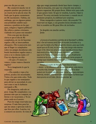 paso ese día por su casa.            algo que vengo pensando desde hace harto tiempo, y
    Me conmovió mucho ver el         dada la situación, creo que voy a hacerlo muy pronto.
pequeño pesebre que pusiste en       Quiero organizar Mi propia ﬁesta. Habrá sitio para todo
un rincón de la sala de estar. Es    el que quiera venir. Sé que tú vendrás, Laurita. ¿Qué te
lindo que la gente conmemore         parece? Ya estoy enviando invitaciones y cuando sea el
así Mi nacimiento. ¿Sabías, sin      momento propicio, la celebraré por sorpresa.
embargo, que en algunos países           Dime enseguida si quieres venir, ¿de acuerdo? Te
está prohibido exhibir naci-         reservaré un lugar, y con grandes letras doradas escri-
mientos o pesebres en los par-       biré tu nombre en Mi gran libro de invitados.
ques, colegios y lugares públicos?
Me reﬁero a países cristianos.           Se despide con mucho cariño,
¿Adónde irá a parar este mundo?          Jesús
    Otra cosa que me descon-
cierta es que el día de Mi
cumpleaños, en vez de hacerme            ¿Conoces el auténtico sentido de la Navidad? La Biblia
regalos a Mí, se intercambien        dice: «De tal manera amó Dios al mundo [incluidos tú y
obsequios. ¿No te parecería raro     yo], que ha dado a Su Hijo unigénito [Jesús], para que todo
que al llegar tu cumpleaños          aquel que en Él cree, no se pierda, mas tenga vida eterna»
todos tus amigos decidieran cele-    (Juan 3:16). Dios nos ama tanto que aquella primera Navi-
brarlo haciéndose regalos unos a     dad envió al mundo a Su propio Hijo para que viviera
otros y no te dieran nada a ti?      aquí en la Tierra, nos comunicara Su amor y ﬁnalmente
Una vez alguien me dijo:             muriera en la cruz. Con ese acto sufrió en carne propia el
    —Es que a Ti nunca te            castigo que nosotros nos merecíamos a causa de nuestros
vemos; ¿cómo vamos a hacerte         pecados.
regalos?                                 Acepta el regalo de Navidad que Dios te hace
    Ya te imaginarás lo que le       —Jesús— y Su ofrecimiento de perdón, amor, vida eterna
respondí:                            y mucho más. Entrega tu corazón a Jesús, y Él te obse-
    —Da comida y ropa a los          quiará con Su amor, alegría y paz. Serás Suyo para siempre.
pobres, ayuda a los necesitados.     Además, tendrás sitio reservado en la magníﬁca ﬁesta que
Visita a los que están solos. Todo   dará pronto en el Cielo. ¡No te la pierdas! ★
lo que regales a tus semejantes
para aliviar su necesidad, lo con-
taré como si me lo hubieras
entregado a Mí.
    Por desgracia, cada año es
peor. Llega Mi cumpleaños y no
piensan más que en compras, en
ﬁestas y en vacaciones; y Yo no
pinto nada en el asunto.
    Pues les tengo reservada una
sorpresa. O más bien para los
que me aman y aprecian todo lo
que hice por ellos. Laurita, voy
a contarte un secreto. Se trata de



Conéctate Diciembre de 2001                                                                        9
 