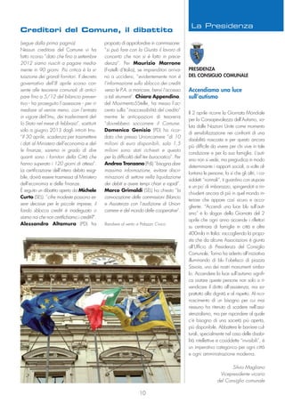 Accendiamo una luce
sull’autismo
Il 2 aprile ricorre la Giornata Mondiale
per la Consapevolezza dell’Autismo, vo-
luta dalle Nazioni Unite come momento
di sensibilizzazione nei confronti di una
disabilità nascosta e per questo ancora
più difficile da vivere per chi vive in tale
condizione e per la sua famiglia. L’auti-
smo non si vede, ma pregiudica in modo
determinante i rapporti sociali, a volte al-
lontana le persone, fa sì che gli altri, i co-
siddetti “normali”, ti guardino con stupore
e un po’ di imbarazzo, spingendoti a rin-
chiuderti ancora di più in quel mondo in-
teriore che appare così sicuro e acco-
gliente. “Accendi una luce blu sull’auti-
smo” è lo slogan della Giornata del 2
aprile che ogni anno accende i riflettori
su centinaia di famiglie in città e oltre
400mila in Italia: raccogliendo la propo-
sta che da alcune Associazioni è giunta
all’Ufficio di Presidenza del Consiglio
Comunale, Torino ha aderito all’iniziativa
illuminando di blu l’obelisco di piazza
Savoia, uno dei nostri monumenti simbo-
lo. Accendere la luce sull’autismo signifi-
ca aiutare queste persone non solo a ri-
vendicare il diritto all’assistenza, ma so-
prattutto alla dignità e al rispetto. Al rico-
noscimento di un bisogno per cui mai
nessuno ha ritenuto di scadere nell’assi-
stenzialismo, ma per rispondere al quale
c’è bisogno di una società più aperta,
più disponibile. Abbattere le barriere cul-
turali, specialmente nel caso delle disabi-
lità intellettive e cosiddette “invisibili”, è
un imperativo categorico per ogni città
e ogni amministrazione moderna.
Silvio Magliano
Vicepresidente vicario
del Consiglio comunale
(segue dalla prima pagina)
Nessun creditore del Comune vi ha
fatto ricorso “dato che fino a settembre
2012 siamo riusciti a pagare media-
mente in 90 giorni. Più critica è la si-
tuazione dei grandi fornitori. Il decreto
governativo dell’8 aprile scorso con-
sente alle tesorerie comunali di antici-
pare fino a 5/12 del bilancio preven-
tivo - ha proseguito l’assessore - per ri-
mediare al venire meno, con l’entrata
in vigore dell’Imu, dei trasferimenti del-
lo Stato nel mese di febbraio”, sostituiti
solo a giugno 2013 dagli introiti Imu.
“Il 30 aprile, scadenza per trasmettere
i dati al Ministero dell’economia e del-
le finanze, saremo in grado di dire
quanti sono i fornitori della Città che
hanno superato i 120 giorni di attesa”.
La certificazione dell’intero debito esigi-
bile, dovrà essere trasmessa al Ministero
dell’economia e delle finanze.
È seguito un dibattito aperto da Michele
Curto (SEL): ”cifre modeste possono es-
sere decisive per le piccole imprese, il
fondo sblocca crediti è inadeguato o
siamo noi che non certifichiamo i crediti?”.
Alessandro Altamura (PD) ha
proposto di approfondire in commissione:
“si può fare con la Giunta il lavoro di
concerto che non si è fatto in prece-
denza”. Per Maurizio Marrone
(Fratelli d’Italia), se imprenditori arriva-
no a uccidersi, “evidentemente non è
l’informazione sullo sblocco dei crediti
verso le P.A. a mancare, bensì l’accesso
a tali strumenti”. Chiara Appendino,
del Movimento5Stelle, ha messo l’ac-
cento sulla ”inaccessibilità del credito”
mentre le anticipazioni di tesoreria
“dovrebbero soccorrere il Comune.
Domenica Genisio (PD) ha ricor-
dato che presso Unioncamere “di 10
milioni di euro disponibili, solo 1,5
milioni sono stati richiesti e questo
per la difficoltà dell’iter burocratico”. Per
Andrea Tronzano (PdL) “bisogna dare
massima informazione, evitare discri-
minazioni di settore nella liquidazione
dei debiti e avere tempi chiari e rapidi”.
Marco Grimaldi (SEL) ha chiesto “la
convocazione delle commissioni Bilancio
e Assistenza con l’audizione di Union-
camere e del mondo delle cooperative”.
PRESIDENZA
DEL CONSIGLIO COMUNALE
10
Bandiere al vento a Palazzo Civico
Creditori del Comune, il dibattito
La Presidenza
 
