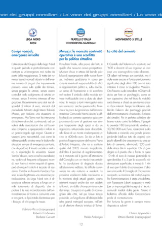 12
oce dei gruppi consiliari • La voce dei gruppi consiliari • La voce de
Il risultato finale, alla prova dei fatti, è
quello che nessuno osava prospettare:
Murazzi chiusi in attesa del bando pub-
blico di assegnazione delle nuove licen-
ze, inchiesta giudiziaria in corso per
chiarire eventuali responsabilità di uffici
e rappresentanti politici e, sullo sfondo,
un senso di frustrazione e di sconforto
nel vedere il simbolo della movida tori-
nese inutilizzabile sino a data da desti-
narsi. In mezzo a tanti interrogativi resta
una certezza: anche questa volta, l’iner-
zia e la poca lungimiranza dell’Ammini-
strazione Comunale hanno acuito le dif-
ficoltà di un contesto operativo già com-
promesso da anni di gestione non sem-
pre trasparente degli spazi e da un
approccio istituzionale assai discutibile,
alla base di un monte inadempienze vi-
cino ai 400mila euro. Se da un lato è
positiva l’approvazione del nuovo Piano
d’Ambito Integrato, che va a sostituire
quello del 2005 rimasto inapplicato,
dall’altro il percorso di regolamentazio-
ne è maturato ed è giunto all’attenzione
del Consiglio con un ritardo inaccettabi-
le: la condizione di degrado dovuta
all’abusivismo edilizio, la difficile convi-
venza tra vita notturna e residenti, la
prossima scadenza delle concessioni e
la morosità degli attuali gestori, erano
elementi risaputi anche dai non addetti
ai lavori, sin dalla chiampariniana notte
dei tempi. L’auspicio è quello di riconse-
gnare alla città, nel più breve tempo
possibile, un lungofiume all’altezza delle
altre grandi metropoli europee, nell’otti-
ca di ulteriore rilancio turistico di Torino.
Paola Ambrogio
FRATELLI D’ITALIA
CENTRODESTRA NAZIONALE
Murazzi: la mancata continuità
operativa è una sconfitta
per la politica cittadina
L'attenzione del Gruppo della Lega Nord
in questo periodo è particolarmente con-
centrata su un'emergenza mai risolta da
parte della maggioranza. Si tratta dei nu-
merosi campi nomadi abusivi e dell'enor-
me numero di zingari che impunemente
possono vivere sulle spalle dei torinesi,
senza pagare le utenze, senza essere
controllati nello svolgimento di attività cri-
minose, senza il minimo interesse all'inte-
grazione. Recentemente sono stati resi di-
sponibili 5 milioni di euro, stanziati dal
precedente Ministro degli Interni Roberto
Maroni, per risolvere una situazione di
emergenza. Ma Torino non ha intenzione
di risolvere alcunché, continuando ad av-
valersi delle associazioni che col buoni-
smo campano, e sperperando i milioni in
un grande regalo agli zingari. Queste si-
tuazioni sono inaccettabili, così come la
tolleranza della sinistra verso le bidonville:
situazioni sempre di emergenza sanitaria,
che degradano il tessuto sociale e metto-
no a repentaglio la sicurezza. Questi
"campi" abusivi, sono a rischio esondazio-
ne, vedono di frequente svilupparsi incen-
di, non hanno i minimi requisiti di igiene,
però chiunque li critichi è tacciato di raz-
zismo. Ciò che sta facendo il sindaco Fas-
sino, è solo legittimare una situazione pe-
ricolosissima. La Lega Nord non è di-
sposta a tollerare ancora a lungo un si-
mile trattamento di disparità, che in
pratica è la resa incondizionata dell'am-
ministrazione di fronte a comunità unite
e arroganti, e il più totale disinteresse per
i bisogni di chi paga le tasse.
Fabrizio Ricca (capogruppo)
Roberto Carbonero
Barbara Cervetti
LEGA NORD
BOSSI
Campi nomadi,
emergenza irrisolta
Il Castello del Valentino fu costruito nel
‘600 e davanti al suo ingresso si con-
cepì uno scenografico viale alberato.
Gli alberi nel tempo son cambiati, ma il
viale esiste ancora e l’unico cambiamento
significativo degli ultimi 100 anni è stato
intitolare il corso a Guglielmo Marconi.
Ora Fassino vuole cancellare 400 anni di
storia per fare un parcheggio, come se
non sapessimo che nel futuro la mobilità
sarà diversa e chissà se serviranno anco-
ra i box interrati. Tempo fa abbiamo pub-
blicato l’elenco dei parcheggi proposti
dall’amministrazione chiedendo il parere
dei cittadini. Poi in perfetta solitudine ab-
biamo votato contro la delibera. Il proget-
to prevede 180 box privati da vendere a
50/60.000 euro l’uno, rasando al suolo
l’alberata e creando una grande piazza
pedonale (dall’uso tutto da capire), con
pochi alberelli che cresceranno su una so-
letta di cemento, eliminando 220 posti
dalle strisce blu in superficie. Chi ci gua-
dagna è il privato che a fronte di quasi
10 mln di euro di incasso potenziale ne
spenderebbe 4 o 5 per lo scavo e la risi-
stemazione superficiale, e meno di 1 mln
di euro per il diritto di concessione. L’altra
sera si è svolto il Consiglio di Circoscrizio-
ne aperto, su mozione del nostro Gruppo.
Per l’amministrazione è stata una disfatta,
con l’assessore Lubatti scappato a metà
(per un improrogabile impegno) e i tecnici
comunali insultati dalla gente. Persino il
bollettino ufficiale della Circoscrizione
parla di contestazione.
Per fortuna la gente è sempre meno
disposta a subire!
Chiara Appendino
Vittorio Bertola (capogruppo)
MOVIMENTO 5 STELLE
La città del cemento
 