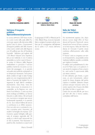 13
ei gruppi consiliari • La voce dei gruppi consiliari • La voce dei gru
Il capogruppo di UDC e Alleanza per la
Città, Alberto Musy, è ancora impossibi-
litato a svolgere la propria attività consi-
liare per le conseguenze dell’attentato
da lui subito il 21 marzo dell’anno
scorso.
UDC E ALLEANZA PER LA CITTÀ
VERSO IL TERZO POLO
Ho recentemente appreso che, dopo
alcune riunioni degli Uffici di Presi-
denza ed Esecutivi Nazionali, senza
dimenticare l’errore di fare e sostene-
re la lista Ingroia, Italia dei Valori ha
deciso di rinnovare il partito senza
cambiare effettivamente nulla nella
sostanza.
Il “Nuovo” sarà un congresso con tan-
to di tesseramento, acquistabile anche
mediante bollettino postale cumulabile
per migliaia di tessere.
Il risultato sarà probabilmente la vitto-
ria di Di Pietro (sua o di qualcuno in
sua vece) al congresso e forse, proprio
lui, sarà anche il capocorrente della
sua stessa creatura.
In tanti abbiamo già chiesto, a gran
voce, un vero rinnovamento, valoriz-
zando la classe dirigente del partito
capace e credibile, abbiamo chiesto
primarie vere per rinnovare i vertici, fa-
cendo ripartire tutto il buono che Italia
dei Valori ha fatto in questi anni.
Credo che ora sarà difficile, per me e
per tanti altri che ci hanno creduto,
combattere dall’interno.
il capogruppo
Giuseppe Sbriglio
Italia dei Valori:
così è senza futuro
ITALIA DEI VALORI
DI PIETRO
La scorsa settimana 500 fasce tricolo-
re si sono riunite nella sede della Pro-
vincia per opporsi alla decisione della
giunta Cota di ridurre i finanziamenti
al trasporto pubblico del 38%. Insieme
a loro siamo andati sotto alla Regione
con 22 pullman per dire al Presidente
fuorisede: “abbiamo già tagliato del
15% ulteriori riduzioni sono impratica-
bili se non mettendo in crisi il sistema
aziendale e a rischio i posti di lavoro”.
Le ipotesi di bilancio della Regione
metterebbero in ginocchio il servizio
pubblico mentre la crisi porta a un au-
mento dei passeggeri, in un periodo
nel quale serie politiche ambientali so-
no sempre più necessarie. Se la prece-
dente ondata di tagli è stata fronteg-
giata con una riorganizzazione del si-
stema e l'aumento dei biglietti, le con-
seguenze di tagli ulteriori sarebbero
drammatiche: meno linee, meno fer-
mate, meno corse. La situazione è in-
sostenibile, se la Regione non cam-
bierà il suo bilancio, ci sarà una situa-
zione analoga sul Welfare, sui Servizi
Educativi e sulla Cultura. Gli enti locali
non riusciranno a erogare quei servizi
fondamentali soprattutto in un periodo
di crisi. Se si riduce l’offerta dei servizi
si contribuisce a un effetto recessivo.
Così non solo non si contrasta la crisi,
ma si accentua verso i lavoratori, gli
studenti, le famiglie e le imprese. Con-
tinueremo questa battaglia nella gior-
nata di sciopero regionale del 18
aprile e in tutte le sedi istituzionali do-
ve SEL è presente. Non lasceremo a
piedi la città, mandiamo a casa Cota!
Marco Grimaldi
SINISTRA ECOLOGIA LIBERTÀ
Salviamo il trasporto
pubblico
#percambiareariainpiemonte
 