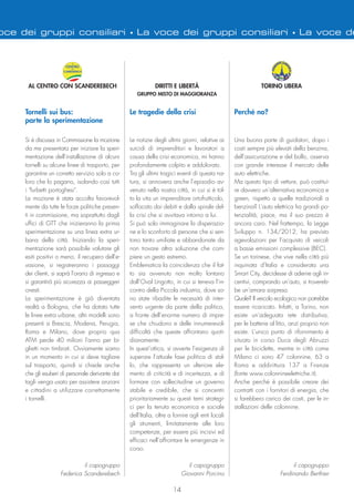 oce dei gruppi consiliari • La voce dei gruppi consiliari • La voce de
14
TORINO LIBERA
Perché no?
Una buona parte di guidatori, dopo i
costi sempre più elevati della benzina,
dell’assicurazione e del bollo, osserva
con grande interesse il mercato delle
auto elettriche.
Ma questo tipo di vetture, può costitui-
re davvero un’alternativa economica e
green, rispetto a quelle tradizionali a
benzina? L’auto elettrica ha grandi po-
tenzialità, piace, ma il suo prezzo è
ancora caro. Nel frattempo, la Legge
Sviluppo n. 134/2012, ha previsto
agevolazioni per l’acquisto di veicoli
a basse emissioni complessive (BEC).
Se un torinese, che vive nella città più
inquinata d’Italia e considerata una
Smart City, decidesse di aderire agli in-
centivi, comprando un’auto, si trovereb-
be un’amara sorpresa.
Quale? Il veicolo ecologico non potrebbe
essere ricaricato. Infatti, a Torino, non
esiste un’adeguata rete distributiva,
per le batterie al litio, anzi proprio non
esiste. L’unico punto di rifornimento è
situato in corso Duca degli Abruzzi
per le biciclette, mentre in città come
Milano ci sono 47 colonnine, 63 a
Roma e addirittura 137 a Firenze
(fonte www.colonnineelettriche.it).
Anche perché è possibile creare dei
contratti con i fornitori di energia, che
si farebbero carico dei costi, per le in-
stallazioni delle colonnine.
il capogruppo
Ferdinando Berthier
Le notizie degli ultimi giorni, relative ai
suicidi di imprenditori e lavoratori a
causa della crisi economica, mi hanno
profondamente colpito e addolorato.
Tra gli ultimi tragici eventi di questa na-
tura, si annovera anche l’episodio av-
venuto nella nostra città, in cui si è tol-
to la vita un imprenditore ortofrutticolo,
soffocato dai debiti e dalla spirale del-
la crisi che si avvitava intorno a lui.
Si può solo immaginare la disperazio-
ne e lo sconforto di persone che si sen-
tono tanto umiliate e abbandonate da
non trovare altra soluzione che com-
piere un gesto estremo.
Emblematica la coincidenza che il fat-
to sia avvenuto non molto lontano
dall’Oval Lingotto, in cui si teneva l’in-
contro della Piccola industria, dove so-
no state ribadite le necessità di inter-
vento urgente da parte della politica,
a fronte dell’enorme numero di impre-
se che chiudono e delle innumerevoli
difficoltà che queste affrontano quoti-
dianamente.
In quest’ottica, si avverte l’esigenza di
superare l’attuale fase politica di stal-
lo, che rappresenta un ulteriore ele-
mento di criticità e di incertezza, e di
formare con sollecitudine un governo
stabile e credibile, che si concentri
prioritariamente su questi temi strategi-
ci per la tenuta economica e sociale
dell’Italia, oltre a fornire agli enti locali
gli strumenti, limitatamente alle loro
competenze, per essere più incisivi ed
efficaci nell’affrontare le emergenze in
corso.
il capogruppo
Giovanni Porcino
DIRITTI E LIBERTÀ
GRUPPO MISTO DI MAGGIORANZA
Le tragedie della crisi
AL CENTRO CON SCANDEREBECH
Si è discussa in Commissione la mozione
da me presentata per iniziare la speri-
mentazione dell'installazione di alcuni
tornelli su alcune linee di trasporto, per
garantire un corretto servizio solo a co-
loro che lo pagano, isolando così tutti
i "furbetti portoghesi".
La mozione è stata accolta favorevol-
mente da tutte le forze politiche presen-
ti in commissione, ma soprattutto dagli
uffici di GTT che inizieranno la prima
sperimentazione su una linea extra ur-
bana della città. Iniziando la speri-
mentazione sarà possibile valutare gli
esiti positivi o meno, il recupero dell'e-
vasione, si registreranno i passaggi
dei clienti, si saprà l'orario di ingresso e
si garantirà più sicurezza ai passeggeri
onesti.
La sperimentazione è già diventata
realtà a Bologna, che ha dotato tutte
le linee extra urbane, altri modelli sono
presenti a Brescia, Modena, Perugia,
Roma e Milano, dove proprio qua
ATM perde 40 milioni l'anno per bi-
glietti non timbrati. Ovviamente siamo
in un momento in cui si deve tagliare
sul trasporto, quindi si chiede anche
che gli esuberi di personale derivante dai
tagli venga usato per assistere anziani
e cittadini a utilizzare correttamente
i tornelli.
il capogruppo
Federica Scanderebech
Tornelli sui bus:
parte la sperimentazione
 