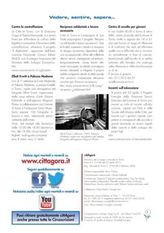 cittAgorà
Periodico del Consiglio comunale di Torino
Anno X n. 3 (148) del 22 aprile 2013
Reg. Tribunale di Torino n. 5759 del 5 febbraio 2004
Direttore responsabile: Remo Guerra
Coordinamento redazionale: Claudio Raffaelli
In redazione: Federico D’Agostino (cittAgoradio), Tony De Nardo,
Silvio Lavalle (cittAgoradio), Marcello Longhin (diritto di tribuna),
Massimiliano Quirico (edizione web), Roberto Tartara (edizione web).
Collaborano: Paolo Amati e Giorgia Gai
Redazione: piazza Palazzo di Città, 1 - 10122 Torino
tel. 011.442.36.71 (segreteria telefonica), fax 011.442.24.24
e-mail: ufficiostampa.consiglio@comune.torino.it
Foto: Ufficio stampa Consiglio comunale
Composizione e stampa: Stige S.p.A. - San Mauro T.se (TO)
Stampato su carta riciclata al 100% che ha ottenuto
il marchio di qualità ecologica - Ecolabel europeo
Notizie ogni martedì e venerdì su
www.cittagora.it
Seguici quotidianamente su
Notiziario audio/video ogni martedì e venerdì su
Puoi ritirare gratuitamente cittAgorà
anche presso tutte le Circoscrizioni
Vedere, sentire, sapere…
Contro la contraffazione
La Città di Torino, con la Direzione
Corpo di Polizia Municipale, è in prima
linea per diffondere la cultura della
legalità e contrastare il fenomeno della
contraffazione, attraverso il progetto
“Il Replicante”, approvato dall’Asso-
ciazione Nazionale Comuni Italiani
(ANCI), con il sostegno finanziario del
Ministero dello Sviluppo Economico.
Info:
www.comune.torino.it/vigiliurbani
Elliott Erwitt a Palazzo Madama
Fino al 1° settembre la Corte Medievale
di Palazzo Madama, in piazza Castello
a Torino, ospita una retrospettiva del
fotografo Elliott Erwitt, organizzata
dalla casa editrice d’arte Silvana
Editoriale e dall’agenzia Magnum
Photos, in collaborazione con Comune
di Torino e Fondazione Torino Musei.
Sono esposte 136 fotografie in
bianco e nero, selezionate perso-
nalmente dall’artista.
Orari: dal martedì alla domenica
dalle 10.00 alle 18.00 (domenica
fino alle 19.00); chiuso lunedì.
Biglietti, audioguida compresa:
euro 8 intero, euro 5 ridotto.
Reciproca solidarietà e lavoro
accessorio
Città di Torino e Compagnia di San
Paolo propongono il progetto “Recipro-
ca solidarietà e lavoro accessorio”. Due
le finalità: sostenere i cittadini in situazioni
di disagio economico dipendenti dalla
crisi occupazionale; offrire alla collettività
ulteriori servizi, impiegando sul territorio,
temporaneamente, risorse lavoro altri-
menti inoccupate. Le attività coinvolgono
torinesi interessati a integrare il proprio
reddito svolgendo attività di utilità sociale
che verranno compensate attraverso
voucher per il lavoro accessorio.
Info: www.comune.torino.it/lfs/pag/
reciproca _solidarieta.html
Centro di ascolto per giovani
In via Giolitti 40/B a Torino è attivo
ARIA, centro d’ascolto del Comune di
Torino rivolto a ragazzi dai 14 ai 21
anni per fornire un luogo di riflessione
e di confronto che aiuti ad affrontare
quelle crisi e difficoltà che si incontra-
no normalmente in fase di crescita,
beneficiando dell’ascolto di un adulto
estraneo alla famiglia che sostenga
nella riflessione e nella chiarificazione
su di sé.
Il servizio è gratuito.
Info: 011/812.66.37
aria@comune.torino.it
Incontri sull’educazione
A partire dal 22 aprile, il Progetto
Famiglie della Direzione Servizi
Educativi del Comune di Torino pro-
muove un ciclo di incontri sull’edu-
cazione, ospitati nei Nidi e nelle
Scuole dell’infanzia della Città, per
trovare con i genitori risposte com-
petenti e consapevoli alle piccole e
grandi domande sui diversi aspetti
della crescita e dello sviluppo dei
propri figli.
Info:
www.comune.torino.it/servizieducativi
Elliott Erwitt, California, 1955. Palazzo
Madama ospita una retrospettiva del celebre
fotografo dell’agenzia Magnum Photos
FACEBOOK TWITTER
 