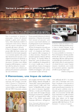 5
Un ordine del giorno, recentemente
approvato dal Consiglio comunale,
invita il Governo e il Parlamento a
inserire il Piemontese fra le lingue mi-
noritarie tutelate ai sensi della Legge n.
482 del 1999. Il documento, proposto
dal consigliere del Movimento 5 Stelle,
Vittorio Bertola, aderendo all’appello di
“Piemont 482” avanza questa proposta,
citando l’articolo 6 della nostra Costi-
tuzione: “La Repubblica tutela con appo-
site norme le minoranze linguistiche”.
Nel testo, si ricorda come il Piemontese
sia stato inserito dal Consiglio d’Europa
fra le lingue minoritarie (non i dialetti) già
nel 1981, con il rapporto 4745. Inoltre,
l’Atlas of the World’s endangered
languages dell’Unesco, nell’aggiorna-
mento dell’aprile del 2011, ha eviden-
ziato come il Piemontese rientri tra le
lingue considerate a forte pericolo di
estinzione. Anche in considerazione di
queste autorevoli prese di posizione, l’or-
dine del giorno sottolinea come sia
necessario, quale primo passo per la sua
tutela, il riconoscimento formale della
lingua Piemontese fra quelle minoritarie
(come lo sloveno o il sardo) tutelate
dallo Stato italiano con la Legge
482/1999. L’ordine del giorno è stato
approvato dalla Sala Rossa con 18 voti
favorevoli, 11 contrari e 3 astenuti.
(M.L.)
Il Piemontese, una lingua da salvare
Alcune “Giacomette” della Famija Turineisa,
associazione da sempre fra le più attive
nella difesa della lingua Piemontese
Il piano prevede l’attuazione di attività di
prevenzione e l’adozione dei provvedi-
menti necessari ad assicurare i primi
soccorsi in caso di eventi calamitosi, con
la predisposizione di piani d’emergenza
comunali e/o intercomunali.
Al Piano di emergenza comunale sono
collegati programmi specifici: “Difesa
civile”, di competenza del Prefetto,
per la gestione delle conseguenze di
un attacco terroristico; “Murazzi-Po” che
prevede la gestione di alluvioni nell’area
dei Murazzi; “Ex Arsenale Militare di
Borgo Dora”, piano che definisce proce-
dure e modalità per la salvaguardia di
chi si trova in quella zona, in caso di
piena del fiume; il piano di emergenza
esterno del Passante ferroviario, che ha
l’obiettivo di fronteggiare i rischi connessi
con eventuali incidenti nel tunnel.
Non è sicuramente un terremoto a
preoccupare i torinesi e le istituzioni
preposte a gestire eventi calamitosi.
Torino, infatti, classificata a livello 4, è
a bassissimo rischio sismico. Tuttavia è
utile che nessuno sottovaluti pericoli
imputabili alla natura o all’uomo.
Il Piano di Emergenza Comunale, ap-
provato dalla Sala Rossa, traduce così
la volontà di non farsi trovare impreparati,
in uno strumento operativo utile a preve-
dere interventi di primo soccorso, a coin-
volgere le associazioni di volontariato, a
informare la popolazione. Secondo il
documento, al sindaco viene affidata
la gestione dell’emergenza, in partico-
lare nella fase del primo intervento.
Al primo cittadino sono attribuite com-
petenze per la previsione e prevenzione
dei rischi nel territorio.
O ancora, il piano da attivare in caso
di cedimento della diga del Moncenisio:
si trova in territorio francese, ma le
conseguenze coinvolgerebbero la Valle
di Susa e anche Torino.
E se poco probabile è un terremoto, il
Piano di Emergenza individua prevalen-
temente altri scenari critici: dai fenomeni
meteorologici alle frane, dall’inquinamen-
to ambientale agli incendi boschivi, sino
agli incidenti urbani di vaste proporzioni
o ai disastri ferroviari o aerei. A queste
situazioni, naturalmente, sono correla-
te le procedure operative, rapportate
al livello di gravità degli eventi.
(Federico D’Agostino)
Torino è preparata a gestire le calamità
Sopra, un’immagine notturna della Dora in piena, vista da Lungo Dora
Firenze (2008); a destra, automezzi della Protezione Civile della Città di Torino
 