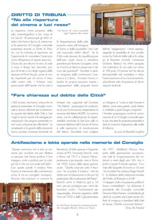 8
La riapertura, ormai prossima, della
sala cinematografica a luci rosse di
via Sacchi 18 preoccupa gli 843 cit-
tadini che hanno deciso di sottoscrive-
re la petizione al Consiglio comunale
presentata durante un Diritto di Tribu-
na, con la richiesta di esprimersi sul-
l’opportunità di concedere l’autorizza-
zione all’apertura di questo esercizio.
Chiusa da una decina di anni, la sala
si trova in Borgo San Secondo, pro-
prio di fronte a uno degli ingressi della
stazione di Porta Nuova, punto di sno-
do importante per chi arriva in treno
nella nostra città. I firmatari sono
preoccupati dell’impatto che la vista e
la frequentazione della sala
possano avere sull’immagine
di Torino e dalla possibilità “che l’atti-
vità nasconda traffici illeciti”. Se la
Città vuole davvero la riqualificazione
dell’area “quali misure si intendono
prendere per fermare il progetto, evita-
re il rischio di illeciti e preservare il de-
coro del quartiere?”. Ascoltati in sedu-
ta congiunta dalle commissioni Com-
mercio e Cultura, i firmatari hanno ri-
badito le proprie posizioni mentre i
rappresentanti della proprietà hanno
definito “esagerazioni” i timori espressi,
negando la possibilità di una correla-
zione fra l’attività della sala e lo svilup-
po di fenomeni criminali. L’assessore
Giuliana Tedesco ha infine spiegato
che trattandosi di una sala con meno
di 100 posti, il Comune non ha alcuna
discrezionalità nel concedere o meno
l’autorizzazione al suo funzionamento,
subordinata solo al possesso di alcuni
requisiti strutturali.
DIRITTO DI TRIBUNA
“No alla riapertura
del cinema a luci rosse”
Via Sacchi 18, come si presenta
oggi l’ingresso del cinema
Resistenza, le lotte operaie e l’apparte-
nenza al PCI. Fernando Bianchi, nato
a Rimini nel 1917 e Cesare Polcari,
professore e poi preside, nato a Torino
nel 1920, furono della stessa genera-
zione. “Quella cresciuta sotto il fasci-
smo - ha ricordato il sindaco - che ha
lottato per la Liberazione e che poi ha
partecipato alla ricostruzione del Paese”.
Bianchi entrò in fabbrica già a 14
anni, per poi prodigarsi per i diritti dei
lavoratori contro i licenziamenti per
rappresaglia. Divenne segretario della
Fiom nel 1952 e della Cgil piemontese
nel 1971. Adalberto Minucci fece
parte della generazione successiva,
che vide la riorganizzazione dei sin-
dacati a metà degli anni ’60, che ri-
portò in avanti il mondo operaio. “Cro-
nista alla Gazzetta di Livorno a 16 anni
- ha ricordato l’ex sindaco Diego Novel-
li - fu direttore della redazione torinese
de l’Unità, di Rinascita e di Left”.
“L’impegno civile e la passione politica li
hanno contraddistinti - ha dichiarato il
presidente del Consiglio comunale
Giovanni Maria Ferraris - condividendo gli
ideali di un partito che è stato anche sim-
bolo di un’epoca e bandiera della lotta
di classe, il Partito comunista italiano”.
(Tony De Nardo)
La Sala Rossa durante la commemorazione
dei consiglieri Bianchi, Minucci e Polcari
“Questa cerimonia non è solo un mo-
mento per ricordare ma per riflettere
su persone che hanno profuso il loro
impegno civile e politico per la città,
per far sì che ciò non cada nell’oblio”.
Con queste parole il sindaco Piero
Fassino è intervenuto alla commemora-
zione di tre ex consiglieri scomparsi.
Persone che avevano in comune la
Antifascismo e lotte operaie nella memoria del Consiglio
I 583 torinesi che hanno sottoscritto la
petizione presentata al Consiglio comu-
nale si dicono allarmati per la dimensio-
ne assunta dal debito della Città e “per
i tagli ai servizi sociali e le selvagge pri-
vatizzazioni che vengono presentate co-
me l’unica soluzione per affrontarlo”. La
complessità e la gravità della situazione
hanno suscitato numerose domande nei
firmatari che, supportati dal Comitato
“No Debito”, propongono la costituzio-
ne di una Commissione indipendente di
revisione del debito (AUDIT). La commis-
sione, con la collaborazione di esperti,
sarebbe incaricata di fare luce sulla si-
tuazione debitoria del Comune di Torino
e sulle operazioni di ristrutturazione
del debito. Dovrebbe cioè svolgere
un’indagine su “come è stato formato il
debito, come viene gestito, quali interes-
si soddisfa e quali bisogni comprime”.
I firmatari propongono anche la convo-
cazione di un Consiglio comunale aper-
to per discutere le proposte presentate e
dare la massima trasparenza alle scelte
di bilancio.
(a cura di Marcello Longhin)
“Fare chiarezza sul debito della Città”
 