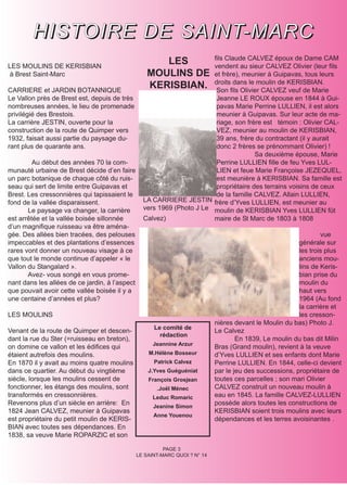H I S T O I R E D E S A I N T- M A R C
LES MOULINS DE KERISBIAN
                                                      LES               fils Claude CALVEZ époux de Dame CAM
                                                                        vendent au sieur CALVEZ Olivier (leur fils
à Brest Saint-Marc                                 MOULINS DE           et frère), meunier à Guipavas, tous leurs

CARRIERE et JARDIN BOTANNIQUE
                                                   KERISBIAN.           droits dans le moulin de KERISBIAN.
                                                                         Son fils Olivier CALVEZ veuf de Marie
Le Vallon près de Brest est, depuis de très                              Jeanne LE ROUX épouse en 1844 à Gui-
nombreuses années, le lieu de promenade                                  pavas Marie Perrine LULLIEN, il est alors
privilégié des Brestois.                                                 meunier à Guipavas. Sur leur acte de ma-
La carrière JESTIN, ouverte pour la                                      riage, son frère est témoin : Olivier CAL-
construction de la route de Quimper vers                                 VEZ, meunier au moulin de KERISBIAN,
1932, faisait aussi partie du paysage du-                                39 ans, frère du contractant (il y aurait
rant plus de quarante ans.                                               donc 2 frères se prénommant Olivier) !
                                                                                       Sa deuxième épouse, Marie
         Au début des années 70 la com-                                  Perrine LULLIEN fille de feu Yves LUL-
munauté urbaine de Brest décide d’en faire                               LIEN et feue Marie Françoise JEZEQUEL,
un parc botanique de chaque côté du ruis-                                est meunière à KERISBIAN. Sa famille est
seau qui sert de limite entre Guipavas et                                propriétaire des terrains voisins de ceux
Brest. Les cressonnières qui tapissaient le                              de la famille CALVEZ. Allain LULLIEN,
fond de la vallée disparaissent.                  LA CARRIERE JESTIN frère d’Yves LULLIEN, est meunier au
       Le paysage va changer, la carrière         vers 1969 (Photo J Le moulin de KERISBIAN Yves LULLIEN fût
est arrêtée et la vallée boisée sillonnée         Calvez)               maire de St Marc de 1803 à 1808
d’un magnifique ruisseau va être aména-
gée. Des allées bien tracées, des pelouses                                                                        vue
impeccables et des plantations d’essences                                                                 générale sur
rares vont donner un nouveau visage à ce                                                                  les trois plus
que tout le monde continue d’appeler « le                                                                 anciens mou-
Vallon du Stangalard ».                                                                                   lins de Keris-
       Avez- vous songé en vous prome-                                                                    bian prise du
nant dans les allées de ce jardin, à l’aspect                                                             moulin du
que pouvait avoir cette vallée boisée il y a                                                              haut vers
une centaine d’années et plus?                                                                            1964 (Au fond
                                                                                                          la carrière et
LES MOULINS                                                                                               les cresson-
                                                                             nières devant le Moulin du bas) Photo J.
                                                      Le comité de
Venant de la route de Quimper et descen-                                     Le Calvez
                                                        rédaction
dant la rue du Ster (=ruisseau en breton),                                           En 1839, Le moulin du bas dit Milin
                                                      Jeannine Arzur
on domine ce vallon et les édifices qui                                      Bras (Grand moulin), revient à la veuve
étaient autrefois des moulins.                      M.Hélène Bosseur         d’Yves LULLIEN et ses enfants dont Marie
En 1870 il y avait au moins quatre moulins            Patrick Calvez         Perrine LULLIEN. En 1844, celle-ci devient
dans ce quartier. Au début du vingtième             J.Yves Guéguéniat        par le jeu des successions, propriétaire de
siècle, lorsque les moulins cessent de              François Grosjean        toutes ces parcelles ; son mari Olivier
fonctionner, les étangs des moulins, sont              .Joël Ménec           CALVEZ construit un nouveau moulin à
transformés en cressonnières.                         Leduc Romaric          eau en 1845. La famille CALVEZ-LULLIEN
Revenons plus d’un siècle en arrière: En              Jeanine Simon
                                                                             possède alors toutes les constructions de
1824 Jean CALVEZ, meunier à Guipavas                                         KERISBIAN soient trois moulins avec leurs
                                                      Anne Youenou
est propriétaire du petit moulin de KERIS-                                   dépendances et les terres avoisinantes .
BIAN avec toutes ses dépendances. En
1838, sa veuve Marie ROPARZIC et son

                                                          PAGE 3
                                                LE SAINT-MARC QUOI ? N° 14
 