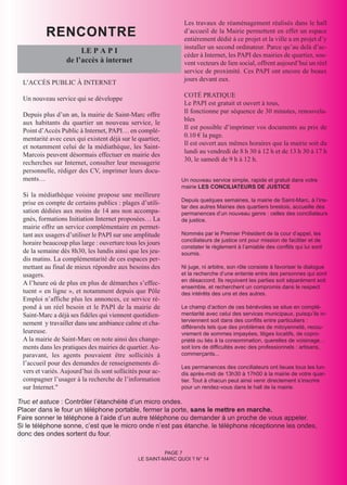 RENCONTRE
                                                                Les travaux de réaménagement réalisés dans le hall
                                                                d’accueil de la Mairie permettent en effet un espace
                                                                entièrement dédié à ce projet et la ville a en projet d’y
                                                                installer un second ordinateur. Parce qu’au delà d’ac-
                       LE P A P I
                                                                céder à Internet, les PAPI des mairies de quartier, sou-
                  de l’accès à internet                         vent vecteurs de lien social, offrent aujourd’hui un réel
                                                                service de proximité. Ces PAPI ont encore de beaux
                                                                jours devant eux.
 L’ACCÈS PUBLIC À INTERNET
                                                                COTÉ PRATIQUE
 Un nouveau service qui se développe
                                                                Le PAPI est gratuit et ouvert à tous,
                                                                Il fonctionne par séquence de 30 minutes, renouvela-
 Depuis plus d’un an, la mairie de Saint-Marc offre
                                                                bles
 aux habitants du quartier un nouveau service, le
                                                                Il est possible d’imprimer vos documents au prix de
 Point d’Accès Public à Internet, PAPI… en complé-
                                                                0.10 € la page.
 mentarité avec ceux qui existent déjà sur le quartier,
                                                                Il est ouvert aux mêmes horaires que la mairie soit du
 et notamment celui de la médiathèque, les Saint-
                                                                lundi au vendredi de 8 h 30 à 12 h et de 13 h 30 à 17 h
 Marcois peuvent désormais effectuer en mairie des
                                                                30, le samedi de 9 h à 12 h.
 recherches sur Internet, consulter leur messagerie
 personnelle, rédiger des CV, imprimer leurs docu-
 ments…                                                        Un nouveau service simple, rapide et gratuit dans votre
                                                               mairie LES CONCILIATEURS DE JUSTICE
 Si la médiathèque voisine propose une meilleure
                                                               Depuis quelques semaines, la mairie de Saint-Marc, à l’ins-
 prise en compte de certains publics : plages d’utili-
                                                               tar des autres Mairies des quartiers brestois, accueille des
 sation dédiées aux moins de 14 ans non accompa-               permanences d’un nouveau genre : celles des conciliateurs
 gnés, formations Initiation Internet proposées… La            de justice.
 mairie offre un service complémentaire en permet-
 tant aux usagers d’utiliser le PAPI sur une amplitude         Nommés par le Premier Président de la cour d’appel, les
                                                               conciliateurs de justice ont pour mission de faciliter et de
 horaire beaucoup plus large : ouverture tous les jours
                                                               constater le règlement à l’amiable des conflits qui lui sont
 de la semaine dès 8h30, les lundis ainsi que les jeu-         soumis.
 dis matins. La complémentarité de ces espaces per-
 mettant au final de mieux répondre aux besoins des            Ni juge, ni arbitre, son rôle consiste à favoriser le dialogue
 usagers.                                                      et la recherche d’une entente entre des personnes qui sont
                                                               en désaccord. Ils reçoivent les parties soit séparément soit
 A l’heure où de plus en plus de démarches s’effec-
                                                               ensemble, et recherchent un compromis dans le respect
 tuent « en ligne », et notamment depuis que Pôle              des intérêts des uns et des autres.
 Emploi n’affiche plus les annonces, ce service ré-
 pond à un réel besoin et le PAPI de la mairie de              Le champ d’action de ces bénévoles se situe en complé-
 Saint-Marc a déjà ses fidèles qui viennent quotidien-         mentarité avec celui des services municipaux, puisqu’ils in-
                                                               terviennent soit dans des conflits entre particuliers :
 nement y travailler dans une ambiance calme et cha-
                                                               différends tels que des problèmes de mitoyenneté, recou-
 leureuse.                                                     vrement de sommes impayées, litiges locatifs, de copro-
 A la mairie de Saint-Marc on note ainsi des change-           priété ou liés à la consommation, querelles de voisinage…
 ments dans les pratiques des mairies de quartier. Au-         soit lors de difficultés avec des professionnels : artisans,
 paravant, les agents pouvaient être sollicités à              commerçants...
 l’accueil pour des demandes de renseignements di-
                                                               Les permanences des conciliateurs ont lieues tous les lun-
 vers et variés. Aujourd’hui ils sont sollicités pour ac-      dis après-midi de 13h30 à 17h00 à la mairie de votre quar-
 compagner l’usager à la recherche de l’information            tier. Tout à chacun peut ainsi venir directement s’inscrire
 sur Internet."                                                pour un rendez-vous dans le hall de la mairie.

Truc et astuce : Contrôler l’étanchéité d’un micro ondes.
Placer dans le four un téléphone portable, fermer la porte, sans le mettre en marche.
Faire sonner le téléphone à l’aide d’un autre téléphone ou demander à un proche de vous appeler.
Si le téléphone sonne, c’est que le micro onde n’est pas étanche. le téléphone réceptionne les ondes,
donc des ondes sortent du four.

                                                          PAGE 7
                                                LE SAINT-MARC QUOI ? N° 14
 