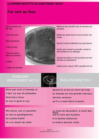 LA BONNE RECETTE DU SAINT-MARC QUOI?

  Far noir au four.


250 g de farine de                                 Mettre le lait à bouillir avec le morceau de
blé noir,                                          cannelle.


150 g de sucre,                                    Mettre les oeufs avec le sucre et bien mé-
                                                   langer.
200 g de beurre,
                                                   Ajouter la farine (attention aux grumeaux).
2 litres de lait,
                                                   Après avoir enlevé la cannelle, verser le
                                                   lait bouillant sur le mélange.
150 g de raisins
secs ou pruneaux,
                                                   Ajouter les raisins ou les pruneaux et met-
                                                   tre dans un plat beurré.
2 oeufs,

                                                   mettre à four chaud (180°) pendant 40 mn.
1 bâton de cannelle.



   KOMZOMP
 BREZHONEG YAC’H !                                        PARLONS BRETON !

Benn pez evel ul lommig re,                   Quand tu as bu un verre de trop
c’hwi ‘ya war ho piñsedoù.                    tu montes sur tes grands chevaux.
Genvirig a lavar                              Janvier annonce
ez eus vi gant ar yar.                        qu’il y a oeuf dans la poule.



Miz kerzu, miz ar goueliou                    Le mois de décembre, le mois des
                                              fêtes
eo miz ar gwadigennou.                        est le mois des boudins.
Da zantez Katell                              A la Sainte-Catherine
eh a ar mestr da valet.                       le maître devient valet.


                                        PAGE 8
                              LE SAINT-MARC QUOI ? N°14
 