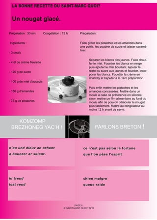LA BONNE RECETTE DU SAINT-MARC QUOI?

  Un nougat glacé.

Préparation : 30 mn         Congélation : 12 h         Préparation :


Ingrédients :                                          Faire griller les pistaches et les amandes dans
                                                       une poêle, les poudrer de sucre et laisser caramé-
                                                       liser.
- 3 oeufs

                                                              Séparer les blancs des jaunes. Faire chauf-
- 4 dl de crème fleurette                                     fer le miel. Fouetter les blancs en neige
                                                              puis ajouter le miel bouillant. Ajouter le
- 120 g de sucre                                              reste du sucre aux jaunes et fouetter. Incor-
                                                              porer les blancs. Fouetter la crème en
                                                              chantilly et l'ajouter à la 1ère préparation.
- 100 g de miel d'accacia

                                                              Puis enfin mettre les pistaches et les
- 150 g d'amandes                                             amandes concassées. Mettre dans un
                                                              moule à cake de préférence en silicone
                                                              sinon mettre un film alimentaire au fond du
- 75 g de pistaches                                           moule afin de pouvoir démouler le nougat
                                                              plus facilement. Mettre au congélateur au
                                                              moins 12 h avant de servir.



   KOMZOMP
 BREZHONEG YAC’H !                                                    PARLONS BRETON !



n’eo ked diouz an arhant                                  ce n’est pas selon la fortune
a bouezer ar skiant.                                      que l’on pèse l’esprit




ki treud                                                  chien maigre
lost reud                                                 queue raide




                                                    PAGE 8
                                          LE SAINT-MARC QUOI ? N°16
 