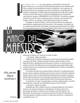 U
                              NA MADRE LLEVÓ A SU HIJO, que apenas se iniciaba en el arte de
                              tocar el piano, a un concierto del afamado pianista Jan Paderewski.
                              Una vez que el acomodador los hubo conducido a sus asientos, la
                              señora divisó a una amiga suya entre el público y se dirigió por el
                              pasillo a saludarla. El niñito aprovechó aquel descuido para explo-
                              rar los secretos del teatro y terminó metiéndose por una puerta
                              cuyo letrero rezaba: «PROHIBIDA LA ENTRADA». Cuando se apaga-
                              ron las luces de la sala y estaba por dar comienzo el concierto, la
                              madre volvió a su asiento y descubrió que su hijo no estaba.
                                  De golpe se abrió el telón, y las luces iluminaron un impresio-
                              nante piano emplazado en el escenario. Con espanto, la madre vio
                              a su hijo sentado frente al teclado, tocando inocentemente Estrellita.
                              En ese momento hizo su entrada Paderewski, quien se acercó rápi-




                              damente al piano y le susurró al niño al oído:
                                   —No pares. Sigue tocando.
                                   Paderewski se inclinó entonces y con la mano izquierda añadió
                              una parte de bajo. Luego extendió el brazo derecho por el otro
                              lado del niño y agregó una tercera parte. Juntos, el viejo maestro y
                              el joven novato transformaron una situación que pudo haber sido
                              embarazosa en una experiencia increíblemente creativa. El público
                              quedó cautivado.
                                   Lo mismo sucede con nuestro Padre celestial. Es realmente poco
«No pares.                    lo que somos capaces de lograr por nuestra cuenta. Ponemos todo de
                              nuestra parte, pero no precisamente producimos una pieza musical
   Sigue                      ﬂuida y llena de gracia. Sin embargo, apoyados por la mano del Maes-
 tocando.»                    tro, la obra de nuestra vida puede tornarse francamente hermosa.
                                   La próxima vez que te propongas acometer algo grande, escucha
                              atentamente. Oirás la voz del Maestro que te dice al oído:
                                   —No pares. Sigue tocando.
                                   Rodeado por Sus cálidos brazos y acompañado por Sus fuertes
                              manos, tus torpes tentativas redundarán en obras maestras.
                              Recuerda que Dios no llama a los dotados; más bien dota a los
                              llamados. En tanto que te esmeres por hacer lo que Él sabe que es
                              más apropiado, siempre estará a tu lado para amarte y conducirte
          Anónimo             a grandes cosas.

Conéctate Abril de 2002                                                                                3
 