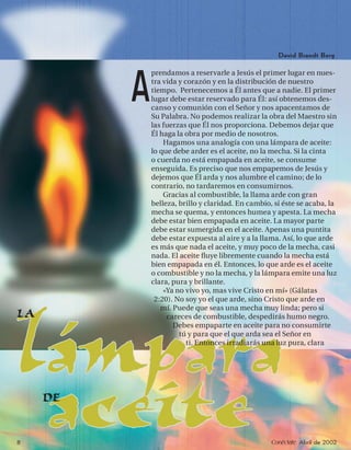 David Brandt Berg

              prendamos a reservarle a Jesús el primer lugar en nues-


          A   tra vida y corazón y en la distribución de nuestro
              tiempo. Pertenecemos a Él antes que a nadie. El primer
              lugar debe estar reservado para Él: así obtenemos des-
              canso y comunión con el Señor y nos apacentamos de
              Su Palabra. No podemos realizar la obra del Maestro sin
              las fuerzas que Él nos proporciona. Debemos dejar que
              Él haga la obra por medio de nosotros.
                  Hagamos una analogía con una lámpara de aceite:
              lo que debe arder es el aceite, no la mecha. Si la cinta
              o cuerda no está empapada en aceite, se consume
              enseguida. Es preciso que nos empapemos de Jesús y
              dejemos que Él arda y nos alumbre el camino; de lo
              contrario, no tardaremos en consumirnos.
                  Gracias al combustible, la llama arde con gran
              belleza, brillo y claridad. En cambio, si éste se acaba, la
              mecha se quema, y entonces humea y apesta. La mecha
              debe estar bien empapada en aceite. La mayor parte
              debe estar sumergida en el aceite. Apenas una puntita
              debe estar expuesta al aire y a la llama. Así, lo que arde
              es más que nada el aceite, y muy poco de la mecha, casi
              nada. El aceite ﬂuye libremente cuando la mecha está
              bien empapada en él. Entonces, lo que arde es el aceite
              o combustible y no la mecha, y la lámpara emite una luz
              clara, pura y brillante.
                  «Ya no vivo yo, mas vive Cristo en mí» (Gálatas
               2:20). No soy yo el que arde, sino Cristo que arde en
                 mí. Puede que seas una mecha muy linda; pero si
LA                 careces de combustible, despedirás humo negro.




lámpara              Debes empaparte en aceite para no consumirte
                       tú y para que el que arda sea el Señor en
                          ti. Entonces irradiarás una luz pura, clara




8
 aceite
     DE

                                                    Conéctate Abril de 2002
 