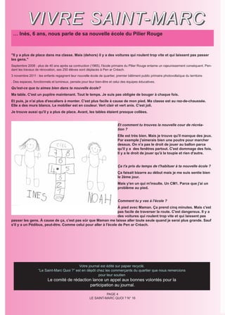 V I V R E S A I N T- M A R C
 … Inès, 6 ans, nous parle de sa nouvelle école du Pilier Rouge



"Il y a plus de place dans ma classe. Mais (dehors) il y a des voitures qui roulent trop vite et qui laissent pas passer
les gens."
Septembre 2008 : plus de 40 ans après sa contruction (1965), l'école primaire du Pilier Rouge entame un rajeunissement conséquent. Pen-
dant les travaux de rénovation, ses 250 élèves sont déplacés à Pen ar Créach.
3 novembre 2011 : les enfants regagnent leur nouvelle école de quartier, premier bâtiment public primaire photovoltaïque du territoire.
. Des espaces, fonctionnels et lumineux, pensés pour leur bien-être et celui des équipes éducatives.
Qu'est-ce que tu aimes bien dans ta nouvelle école?
Ma table. C'est un pupitre maintenant. Tout le temps. Je suis pas obligée de bouger à chaque fois.
Et puis, je n'ai plus d'escaliers à monter. C'est plus facile à cause de mon pied. Ma classe est au rez-de-chaussée.
Elle a des murs blancs. Le mobilier est en couleur. Vert clair et vert anis. C'est joli.
Je trouve aussi qu'il y a plus de place. Avant, les tables étaient presque collées.


                                                                          Et comment tu trouves la nouvelle cour de récréa-
                                                                          tion ?
                                                                          Elle est très bien. Mais je trouve qu'il manque des jeux.
                                                                          Par exemple j'aimerais bien une poutre pour marcher
                                                                          dessus. On n'a pas le droit de jouer au ballon parce
                                                                          qu'il y a des fenêtres partout. C'est dommage des fois.
                                                                          Il y a le droit de jouer qu'à la toupie et rien d'autre.


                                                                          Ça t'a pris du temps de t'habituer à ta nouvelle école ?
                                                                          Ça faisait bizarre au début mais je me suis sentie bien
                                                                          le 2ème jour.
                                                                          Mais y'en un qui m'insulte. Un CM1. Parce que j'ai un
                                                                          problème au pied.


                                                                          Comment tu y vas à l'école ?
                                                                 À pied avec Maman. Ça prend cinq minutes. Mais c'est
                                                                 pas facile de traverser la route. C'est dangereux. Il y a
                                                                 des voitures qui roulent trop vite et qui laissent pas
passer les gens. À cause de ça, c'est pas sûr que Maman me laisse aller toute seule quand je serai plus grande. Sauf
s'il y a un Pédibus, peut-être. Comme celui pour aller à l'école de Pen ar Créach.




                                            Votre journal est édité sur papier recyclé.
                   “Le Saint-Marc Quoi ?” est en dépôt chez les commerçants du quartier que nous remercions
                                                        pour leur soutien
                         Le comité de rédaction lance un appel aux bonnes volontés pour la
                                              participation au journal.

                                                                 PAGE 4
                                                       LE SAINT-MARC QUOI ? N° 16
 