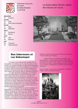 Calendrier des jours
                     de match                                     La future place Simon, après
                     du Stade Brestois                            les travaux en cours.
                     à domicile


décembre
17     Auxerre
janvier
14     Nice
28     Paris Saint Germain.
février
11     Dijon
25     Marseille
mars
10     Bordeaux
24     Nancy
avril
07     Lille
24     Rennes
mai
05     Toulouse
12     Valenciennes




          Rue Inkermann et                                   Valachie, événement dont les Roumains sont toujours

          rue Sébastopol
                                                             reconnaissants aux Français.

                                                                     Détail amusant, la Comtesse de Ségur, née
                                                             Rostopschine, a situé pendant la guerre de Crimée un
                                                             épisode de son roman pour enfants “Le Général Doura-
         Ces deux rues évoquent des combats qui se
                                                             kine”(paru en 1863). Le personnage titre est un officier
déroulèrent en Crimée sous le second empire. Le Tsar
                                                             russe capturé à Sébastopol et accueilli par une famille
Nicolas 1er souhaite accéder aux détroits du Bosphore
                                                             française.
et des Dardanelles. Il occupe la Moldavie et la Valachie.
En février 1854, la France et la Grande-Bretagne de-
                                                             Horace Vernet : prise de la tour Malakoff, un officier
mandent à la Russie de quitter ces deux principautés.
                                                             anglais salue le drapeau français
Sans réponse de la Russie, elles lui déclarent la guerre.
         Les alliés décident de débarquer en Crimée et
d'attaquer Sébastopol, en Ukraine le long de la mer
Noire, place forte et port de guerre. Le siège et la
chute de Sébastopol constituent les éléments les plus
importants de la guerre de Crimée. Les Russes souhai-
tent briser le siège. Débouchant d'Inkerman, les Russes
gagnent une hauteur dominant le camp britannique -
au demeurant mal défendue. Les Français viennent au
secours des Britanniques et repoussent les Russes, la
bataille d'Inkermann est gagnée.
         Le fort de Malakoff est la clef de la défense de
Sébastopol. Les Français sous la direction de Mac-
Mahon s'emparent de cette tour, Mac-Mahon refuse de
s'abriter de la menace de l'explosion du fort : « J'y
suis, j'y reste ». Sébastopol prise, la guerre se termine.
Les pertes sont élevées, les Français ont perdu 95 000
hommes. Le Congrès de Paris permet notamment la
création de la Roumanie regroupant la Moldavie et la

                                                       PAGE 5
                                             LE SAINT-MARC QUOI ? N°16
 