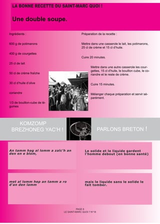 LA BONNE RECETTE DU SAINT-MARC QUOI !

  Une double soupe.

Ingrédients :                              Préparation de la recette :


600 g de potimarons                        Mettre dans une casserole le lait, les potimarons,
                                           25 cl de crème et 15 cl d’huile.
400 g de courgettes
                                           Cuire 20 minutes.
25 cl de lait
                                                  Mettre dans une autre casserole les cour-
                                                  gettes, 15 cl d’huile, le bouillon cube, le co-
50 cl de crème fraîche                            riandre et le reste de crème.

30 cl d’huile d’olive                             Cuire 15 minutes.

coriandre                                         Mélanger chaque préparation et servir sé-
                                                  parément.
1/3 de bouillon-cube de lé-
gumes




   KOMZOMP
 BREZHONEG YAC’H !                                        PARLONS BRETON !



An tamm hag al lomm a zalc'h an               Le solide et le liquide gardent
den en e blom,                                l'homme debout (en bonne santé)




met al lomm hep an tamm a ro                  mais le liquide sans le solide le
d'an den lamm                                 fait tomber.




                                        PAGE 8
                              LE SAINT-MARC QUOI ? N°18
 