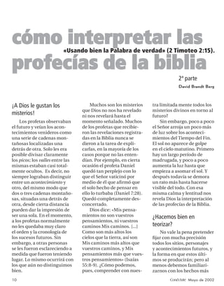 cómo interpretar las     «Usando bien la Palabra de verdad» (2 Timoteo 2:15).

profecías de la biblia
                                                                               2ª parte
                                                                               David Brandt Berg



¡A Dios le gustan los                 Muchos son los misterios     tra limitada mente todos los
                                  que Dios no nos ha revelado      misterios divinos en torno al
misterios!                        ni nos revelará hasta el         futuro?
    Los profetas observaban       momento señalado. Muchos             Sin embargo, poco a poco
el futuro y veían los acon-       de los profetas que recibie-     el Señor arroja un poco más
tecimientos venideros como        ron las revelaciones registra-   de luz sobre los aconteci-
una serie de cadenas mon-         das en la Biblia nunca se        mientos del Tiempo del Fin.
tañosas localizadas una           dieron a la tarea de expli-      El sol no aparece de golpe
detrás de otra. Solo les era      carlas, en la mayoría de los     en el cielo matutino. Primero
posible divisar claramente        casos porque no las enten-       hay un largo período de
los picos; los valles entre las   dían. Por ejemplo, en cierta     madrugada, y poco a poco
mismas estaban casi total-        ocasión el profeta Daniel        aumenta la luz hasta que
mente ocultos. Es decir, no       quedó tan perplejo con lo        empieza a asomar el sol. Y
siempre lograban distinguir       que el Señor vaticinó por        después todavía se demora
entre un acontecimiento y         medio de él que aﬁ rmó que       un rato más hasta hacerse
otro, del mismo modo que          el solo hecho de pensar en       visible del todo. Con esa
dos o tres cadenas montaño-       ello lo turbaba (Daniel 7:28).   misma calma y lentitud nos
sas, situadas una detrás de       Quedó completamente des-         revela Dios la interpretación
otra, desde cierta distancia      concertado.                      de las profecías de la Biblia.
pueden dar la impresión de            Dios dice: «Mis pensa-
ser una sola. En el momento,      mientos no son vuestros          ¿Hacemos bien en
a los profetas normalmente        pensamientos, ni vuestros
no les quedaba muy claro          caminos Mis caminos. [...]       teorizar?
el orden y la cronología de       Como son más altos los               No vale la pena pretender
los sucesos futuros. Sin          cielos que la tierra, así son    ﬁjar con mucha precisión
embargo, a otras personas         Mis caminos más altos que        todos los sitios, personajes
se les fueron esclareciendo a     vuestros caminos, y Mis          y acontecimientos futuros, y
medida que fueron teniendo        pensamientos más que vues-       la forma en que estos últi-
lugar. Lo mismo ocurrirá con      tros pensamientos» (Isaías       mos se producirán; pero al
los que aún no distinguimos       55:8-9). ¿Cómo podemos,          menos debemos familiari-
bien.                             pues, comprender con nues-       zarnos con los hechos más
10                                                                         Conéctate Mayo de 2002
 