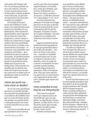 relevantes del Tiempo del         son los que Dios ha revelado      esas profecías en la Biblia
Fin. Sí conviene ponerle un       explícitamente en Su Pala-        para nuestra ediﬁcación.
poco de cabeza y oración          bra, como por ejemplo, que        Algunas tienen por objeto
a estos asuntos para tratar       la Gran Tribulación va a          darnos a entender el plan
de descubrir cuándo podrían       durar tres años y medio, o        divino para el futuro, a ﬁn
materializarse, ya que ello       42 meses, o 1260 días (Daniel     de prepararnos debidamente.
nos permitirá reconocerlos        12:7; Apocalipsis 11:12; 11:3).   Otras —las que no enten-
cuando se cumplan.                    En este momento no            demos a cabalidad al pre-
    El estudio de las pro-        sabemos el tiempo ni el lugar     sente— son para infundirnos
fecías de la Biblia es seme-      precisos en los que se produ-     fe e instruirnos más adelante,
jante a los experimentos que      cirán la mayoría de los acon-     cuando veamos y palpemos
realiza un cientíﬁco en un        tecimientos del Fin de los        su cumplimiento. En ese
laboratorio. Uno comienza         Tiempos. Estamos al tanto         momento cobraremos ánimo
planteándose interrogantes.       de las generalidades. Cuando      al saber que el Señor está al
(Si no tenemos claras las         empiecen a cumplirse los          control de todo y que está
preguntas, ¿cómo vamos a          sabremos con mayor exacti-        sucediendo tal como Él lo
hallar las respuestas?) Luego     tud.                              predijo. Además sabremos en
explora diversas posibilida-          Algunos fanáticos de las      qué punto estamos de la cro-
des con miras a arribar a las     profecías se han pasado de        nología del Tiempo del Fin.
conclusiones acertadas —o         la raya por pretender diluci-         Cuando yo viajaba en
al menos a las probables con-     dar todos los detalles —los       tren siempre llevaba un iti-
clusiones acertadas— por          días, las horas y los minu-       nerario para saber exacta-
medio de un proceso de eli-       tos— cuando en realidad           mente dónde me encontraba
minación. Se pueden formar        es pronto para eso. Si uno        a cada momento. Natural-
teorías sobre el signiﬁcado       se enfrasca mucho en los          mente, el tren no siempre
de diversas profecías de la       detalles, corre el riesgo de      era puntual; pero cada vez
Biblia por el proceso de          cometer cantidad de errores       que entraba en una estación,
deducción y eliminación. Es       y perder mucho tiempo.            yo sabía si estábamos atra-
posible que no demos con          Cuando llegue la hora lo          sados. Los letreros de las
todas las respuestas acerta-      sabremos. Sólo el tiempo lo       estaciones me indicaban mi
das, pero eso es mejor que no     dirá. Hay que tener pacien-       ubicación exacta, y yo podía
plantearse nada ni tratar de      cia, pero a la vez mantenerse     hacer los ajustes del caso en
descubrir nada.                   a la expectativa de los indi-     el horario.
                                  cios y señales que vayan aso-         Si nos familiarizamos con
¿Hasta qué punto con-             mando.                            los principales paraderos que
                                                                    hay dentro de la sucesión de
viene entrar en detalles?                                           acontecimientos del Tiempo
                                  Cómo comprobar la exac-
    Yo no soy muy partidario                                        del Fin dispuesta por el
de entrar en mucho detalle.
                                  titud de una interpretación       Señor, cuando arribemos a
Son muchos los predicadores           Una cosa sí se puede          cada uno de ellos sabremos
y estudiosos de la Biblia a los   tener por segura acerca de        en qué punto del tiempo nos
que se acusó de falsos profe-     las profecías: que al cum-        encontramos y cuánto nos
tas porque sus predicciones       plirse, su signiﬁcado se hace     falta para llegar a destino.
o interpretaciones en torno       patente. Lo dijo Jesús: «Os lo    Reconoceremos las «señales
a ciertos detalles no se cum-     he dicho antes que suceda,        de los tiempos» (Mateo 16:3),
plieron.                          para que cuando suceda,           nos acordaremos de las Escri-
    Los únicos detalles de los    creáis» (Juan 14:29).             turas y cobraremos ánimo. •
que podemos tener certeza             El Señor incluyó todas            (Continuará.)

Conéctate Mayo de 2002                                                                         11
 