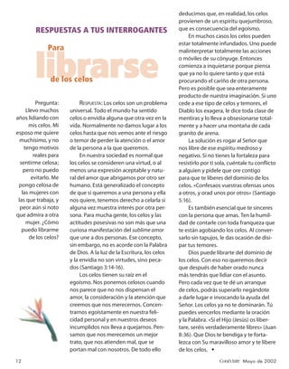 deducimos que, en realidad, los celos
                                                                      provienen de un espíritu quejumbroso,
         RESPUESTAS A TUS INTERROGANTES                               que es consecuencia del egoísmo.
                                                                           En muchos casos los celos pueden
                                                                      estar totalmente infundados. Uno puede
              Para                                                    malinterpretar totalmente las acciones



         librarse
                de los celos
                                                                      o móviles de su cónyuge. Entonces
                                                                      comienza a inquietarse porque piensa
                                                                      que ya no lo quiere tanto y que está
                                                                      procurando el cariño de otra persona.
                                                                      Pero es posible que sea enteramente
                                                                      producto de nuestra imaginación. Si uno
          Pregunta:         RESPUESTA: Los celos son un problema      cede a ese tipo de celos y temores, el
     Llevo muchos      universal. Todo el mundo ha sentido            Diablo los exagera, le dice toda clase de
años lidiando con      celos o envidia alguna que otra vez en la      mentiras y lo lleva a obsesionarse total-
      mis celos. Mi    vida. Normalmente no damos lugar a los         mente y a hacer una montaña de cada
esposo me quiere       celos hasta que nos vemos ante el riesgo       granito de arena.
  muchísimo, y no      o temor de perder la atención o el amor             La solución es rogar al Señor que
    tengo motivos      de la persona a la que queremos.               nos libre de ese espíritu medroso y
         reales para        En nuestra sociedad es normal que         negativo. Si no tienes la fortaleza para
  sentirme celosa;     los celos se consideren una virtud, o al       resistirlo por ti sola, cuéntale tu conﬂicto
    pero no puedo      menos una expresión aceptable y natu-          a alguien y pídele que ore contigo
        evitarlo. Me   ral del amor que abrigamos por otro ser        para que te liberes del dominio de los
 pongo celosa de       humano. Está generalizado el concepto          celos. «Confesaos vuestras ofensas unos
   las mujeres con     de que si queremos a una persona y ella        a otros, y orad unos por otros» (Santiago
 las que trabaja, y    nos quiere, tenemos derecho a celarla si       5:16).
  peor aún si noto     alguna vez muestra interés por otra per-            Es también esencial que te sinceres
que admira a otra      sona. Para mucha gente, los celos y las        con la persona que amas. Ten la humil-
     mujer. ¿Cómo      actitudes posesivas no son más que una         dad de contarle con toda franqueza que
   puedo librarme      curiosa manifestación del sublime amor         te están agobiando los celos. Al conver-
       de los celos?   que une a dos personas. Ese concepto,          sarlo sin tapujos, le das ocasión de disi-
                       sin embargo, no es acorde con la Palabra       par tus temores.
                       de Dios. A la luz de la Escritura, los celos        Dios puede librarte del dominio de
                       y la envidia no son virtudes, sino peca-       los celos. Con eso no queremos decir
                       dos (Santiago 3:14-16).                        que después de haber orado nunca
                            Los celos tienen su raíz en el            más tendrás que lidiar con el asunto.
                       egoísmo. Nos ponemos celosos cuando            Pero cada vez que te dé un arranque
                       nos parece que no nos dispensan el             de celos, podrás superarlo negándote
                       amor, la consideración y la atención que       a darle lugar e invocando la ayuda del
                       creemos que nos merecernos. Concen-            Señor. Los celos ya no te dominarán. Tú
                       trarnos egoístamente en nuestra feli-          puedes vencerlos mediante la oración
                       cidad personal y en nuestros deseos            y la Palabra. «Si el Hijo (Jesús) os liber-
                       incumplidos nos lleva a quejarnos. Pen-        tare, seréis verdaderamente libres» (Juan
                       samos que nos merecemos un mejor               8:36). Que Dios te bendiga y te forta-
                       trato, que nos atienden mal, que se            lezca con Su maravilloso amor y te libere
                       portan mal con nosotros. De todo ello          de los celos. •
12                                                                                      Conéctate Mayo de 2002
 