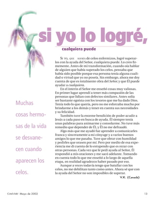 si yo lo logré,
                               cualquiera puede

                              SI   YO, QUE        de celos enfermizos, logré superar-
                                             SUFRÍA
                           los con la ayuda del Señor, cualquiera puede. Lo creo ﬁr-
                           memente. Antes de mi transformación, cuando oía hablar
                           de alguien que había superado los celos, pensaba que
                           había sido posible porque esa persona tenía alguna cuali-
                           dad o virtud que yo no poseía. Sin embargo, ahora me doy
                           cuenta de que es totalmente obra del Señor, y que Él puede
                           ayudar a cualquiera.
                               En el ínterin el Señor me enseñó cosas muy valiosas.
                           En primer lugar aprendí a tener más compasión de las
                           personas que lidian con defectos similares. Antes solía
                           ser bastante egoísta con los tesoros que me ha dado Dios.
     Muchas                Tenía todo lo que quería, pero no me esforzaba mucho por
                           brindarme a los demás y tener en cuenta sus necesidades
                           y su felicidad.
     cosas hermo-              También tuve la enorme bendición de poder acudir a
                           Jesús a cada paso en busca de ayuda. Él siempre tenía
                           unas palabras para animarme y consolarme. No tuve más
     sas de la vida        remedio que depender de Él, y Él no me defraudó.
                               Algo más que me ayudó fue aprender a comunicarles
                           franca y sinceramente a mi cónyuge y a varios buenos
     se desvane-           amigos lo que me pasaba. Tuve que obrar con humildad
                           y pedirles que orasen por mí. Pero por medio de esa expe-
                           riencia me di cuenta de lo estupendo que es rezar con
     cen cuando            otras personas. Cada vez que le pedí ayuda al Señor, Él
                           respondió a mis oraciones y me sacó adelante. Tomando
                           en cuenta todo lo que me enseñó a lo largo de aquella
     aparecen los          etapa, en realidad agradezco haber pasado por eso.
                               Aunque a veces todavía tengo que batallar con los
                           celos, no me debilitan tanto como antes. Ahora sé que con
     celos.                la ayuda del Señor no son imposibles de superar.
                                                                       V.K. (Canadá)




Conéctate Mayo de 2002                                                                  13
 