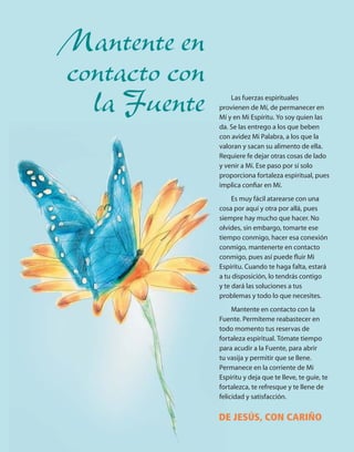 Mantente en
contacto con
  la Fuente        Las fuerzas espirituales
               provienen de Mí, de permanecer en
               Mí y en Mi Espíritu. Yo soy quien las
               da. Se las entrego a los que beben
               con avidez Mi Palabra, a los que la
               valoran y sacan su alimento de ella.
               Requiere fe dejar otras cosas de lado
               y venir a Mí. Ese paso por sí solo
               proporciona fortaleza espiritual, pues
               implica conﬁar en Mí.
                    Es muy fácil atarearse con una
               cosa por aquí y otra por allá, pues
               siempre hay mucho que hacer. No
               olvides, sin embargo, tomarte ese
               tiempo conmigo, hacer esa conexión
               conmigo, mantenerte en contacto
               conmigo, pues así puede ﬂuir Mi
               Espíritu. Cuando te haga falta, estará
               a tu disposición, lo tendrás contigo
               y te dará las soluciones a tus
               problemas y todo lo que necesites.
                    Mantente en contacto con la
               Fuente. Permíteme reabastecer en
               todo momento tus reservas de
               fortaleza espiritual. Tómate tiempo
               para acudir a la Fuente, para abrir
               tu vasija y permitir que se llene.
               Permanece en la corriente de Mi
               Espíritu y deja que te lleve, te guíe, te
               fortalezca, te refresque y te llene de
               felicidad y satisfacción.


               DE JESÚS, CON CARIÑO
 