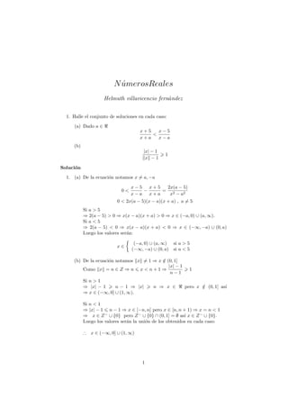 N umerosReales
                           ´
                    Helmuth villavicencio fern´ndez
                                              a


  1. Halle el conjunto de soluciones en cada caso:
     (a) Dado a ∈
                                     x+5   x−5
                                         <
                                     x+a   x−a
     (b)
                                      |x| − 1
                                                 1
                                       x −1

Soluci´n
      o
  1. (a) De la ecuaci´n notamos x = a, −a
                     o

                                 x−5 x+5  2x(a − 5)
                            0<      −    = 2
                                 x−a x+a   x − a2
                          0 < 2x(a − 5)(x − a)(x + a) , a = 5
           Si a > 5
           ⇒ 2(a − 5) > 0 ⇒ x(x − a)(x + a) > 0 ⇒ x ∈ (−a, 0) ∪ (a, ∞).
           Si a < 5
           ⇒ 2(a − 5) < 0 ⇒ x(x − a)(x + a) < 0 ⇒ x ∈ (−∞, −a) ∪ (0, a)
           Luego los valores ser´n:
                                a

                                  (−a, 0) ∪ (a, ∞)   si a > 5
                          x∈
                                 (−∞, −a) ∪ (0, a)   si a < 5

     (b) De la ecuaci´n notamos x = 1 ⇒ x ∈ (0, 1]
                     o                    /
                                             |x| − 1
         Como x = n ∈ Z ⇒ n x < n + 1 ⇒                     1
                                              n−1
           Si n > 1
           ⇒ |x| − 1     n − 1 ⇒ |x|       n ⇒ x ∈        pero x ∈ (0, 1] as´
                                                                 /          ı
           ⇒ x ∈ (−∞, 0] ∪ (1, ∞).

           Si n < 1
           ⇒ |x| − 1 n − 1 ⇒ x ∈ [−n, n] pero x ∈ [n, n + 1) ⇒ x = n < 1
           ⇒ x ∈ Z − ∪ {0} pero Z − ∪ {0} ∩ (0, 1] = ∅ as´ x ∈ Z − ∪ {0}.
                                                           ı
           Luego los valores ser´n la uni´n de los obtenidos en cada caso:
                                a        o

           ∴ x ∈ (−∞, 0] ∪ (1, ∞)




                                      1
 
