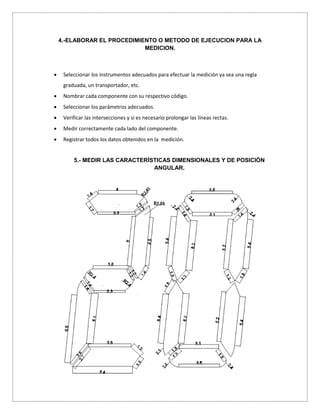 4.-ELABORAR EL PROCEDIMIENTO O METODO DE EJECUCION PARA LA
MEDICION.
 Seleccionar los instrumentos adecuados para efectuar la medición ya sea una regla
graduada, un transportador, etc.
 Nombrar cada componente con su respectivo código.
 Seleccionar los parámetros adecuados.
 Verificar las intersecciones y si es necesario prolongar las líneas rectas.
 Medir correctamente cada lado del componente.
 Registrar todos los datos obtenidos en la medición.
5.- MEDIR LAS CARACTERÍSTICAS DIMENSIONALES Y DE POSICIÓN
ANGULAR.
 