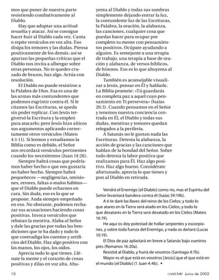 mos que poner de nuestra parte           yenta al Diablo y todas sus sombras
resistiendo combativamente al            simplemente dejando entrar la luz,
Diablo.                                  la contundente luz de las Escrituras,
    Hay que adoptar una actitud          la Palabra, la oración, la alabanza,
resuelta y atacar. Así se consigue       las canciones, cualquier cosa que
hacer huir al Diablo cada vez. Canta     puedas hacer para ocupar por
o repite versículos en voz alta. Eso     completo tu mente con pensamien-
disipa los temores y las dudas. Piensa   tos positivos. Ocúpate ayudando a
positivamente de los demás: así se       alguien. Es semejante a una terapia
apartan las pequeñas críticas que el     de trabajo, una terapia a base de ora-
Diablo nos invita a albergar sobre       ción y alabanza, de versos bíblicos,
otras personas. No te quedes cru-        de himnos. Eso es lo que ahuyenta al
zado de brazos, haz algo. Actúa con      Diablo.
resolución.                                  También es aconsejable visuali-
    El Diablo no puede resistirse a      zar a Jesús, pensar en Él y hablarle.
la Palabra de Dios. Esa es una de        La Biblia promete: «Tú guardarás
las armas más contundentes que           en completa paz a aquel cuyo pen-
podemos esgrimir contra él. Si le        samiento en Ti persevera» (Isaías
citamos las Escrituras, se queda         26:3). Cuando pensamos en el Señor
sin poder replicar. Con Jesús ter-       y tenemos nuestra conciencia cen-
giversó la Escritura y la empleó         trada en Él, el Diablo y todas sus
para atacarlo; pero Jesús hizo añicos    dudas, mentiras y temores quedan
sus argumentos aplicando correc-         relegados a la periferia.
tamente otros versículos (Mateo              A Satanás no le gustan nada las
4:1-11). Si leemos y estudiamos la       Escrituras. Detesta la alabanza, la
Biblia como es debido, el Señor          acción de gracias y las canciones que
nos recordará versículos pertinentes     hablan de la bondad del Señor. Sobre
cuando los necesitemos (Juan 14:26).     todo detesta la labor positiva que
    Siempre habrá cosas que podría-      realizamos para Él. Haz algo posi-
mos haber hecho o que nos gustaría       tivo. Haz algo bueno. Considérate
no haber hecho. Siempre habrá            afortunado, aprecia lo que tienes y
pequeñeces —negligencias, omisio-        pon al Diablo en retirada.
nes, errores, faltas o malos hábitos—
que el Diablo puede echarnos en              Vendrá el Enemigo [el Diablo] como río, mas el Espíritu del
cara. Sin duda, eso es lo que se         Señor levantará bandera contra él (Isaías 59:19b).
propone. Anda siempre empeñado               A ti te daré las llaves del reino de los Cielos; y todo lo
en eso. No obstante, podemos recha-
                                         que atares en la Tierra será atado en los Cielos; y todo lo
zar sus acusaciones haciendo cosas
                                         que desatares en la Tierra será desatado en los Cielos (Mateo
positivas. Invoca versículos que
                                         16:19).
rebatan la mentira. Alaba al Señor
                                             He aquí os doy potestad de hollar serpientes y escorpio-
y dale las gracias por todas las ben-
diciones que te ha dado y todo lo        nes, y sobre toda fuerza del Enemigo, y nada os dañará (Lucas
que contradiga los cuentos y artiﬁ-      10:19).
cios del Diablo. Haz algo positivo con       El Dios de paz aplastará en breve a Satanás bajo vuestros
las manos, los ojos, los oídos.          pies (Romanos 16:20a).
    Aprecia todo lo que tienes. Llé-         Resistid al Diablo, y huirá de vosotros (Santiago 4:7b).
nate la mente y el corazón de cosas          Mayor es el que está en vosotros [Jesús] que el que está en
positivas y dilas en voz alta. Ahu-      el mundo [el Diablo] (1 Juan 4:4b). •

10                                                                              conéctate Junio de 2002
 