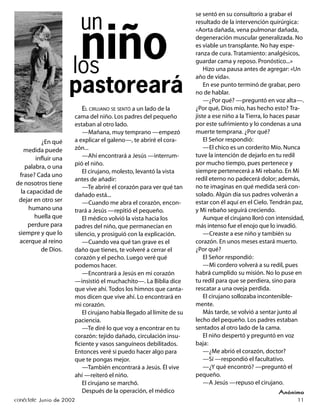 se sentó en su consultorio a grabar el

                          un                                          resultado de la intervención quirúrgica:




                       niño
                                                                      «Aorta dañada, vena pulmonar dañada,
                                                                      degeneración muscular generalizada. No
                                                                      es viable un transplante. No hay espe-
                                                                      ranza de cura. Tratamiento: analgésicos,

                      los                                             guardar cama y reposo. Pronóstico...»
                                                                          Hizo una pausa antes de agregar: «Un
                                                                      año de vida».

                     pastoreará                                           En ese punto terminó de grabar, pero
                                                                      no de hablar.
                                                                          —¿Por qué? —preguntó en voz alta—.
                          EL CIRUJANO SE SENTÓ a un lado de la        ¿Por qué, Dios mío, has hecho esto? Tra-
                      cama del niño. Los padres del pequeño           jiste a ese niño a la Tierra, lo haces pasar
                      estaban al otro lado.                           por este sufrimiento y lo condenas a una
                          —Mañana, muy temprano —empezó               muerte temprana. ¿Por qué?
          ¿En qué     a explicar el galeno—, te abriré el cora-           El Señor respondió:
    medida puede      zón...                                              —El chico es un corderito Mío. Nunca
                          —Ahí encontrará a Jesús —interrum-          tuve la intención de dejarlo en tu redil
        inﬂuir una
                      pió el niño.                                    por mucho tiempo, pues pertenece y
    palabra, o una
                          El cirujano, molesto, levantó la vista      siempre pertenecerá a Mi rebaño. En Mi
  frase? Cada uno
                      antes de añadir:                                redil eterno no padecerá dolor; además,
de nosotros tiene
                          —Te abriré el corazón para ver qué tan      no te imaginas en qué medida será con-
  la capacidad de                                                     solado. Algún día sus padres volverán a
                      dañado está...
 dejar en otro ser        —Cuando me abra el corazón, encon-          estar con él aquí en el Cielo. Tendrán paz,
      humano una      trará a Jesús —repitió el pequeño.              y Mi rebaño seguirá creciendo.
        huella que        El médico volvió la vista hacia los             Aunque el cirujano lloró con intensidad,
     perdure para     padres del niño, que permanecían en             más intenso fue el enojo que lo invadió.
 siempre y que lo     silencio, y prosiguió con la explicación.           —Creaste a ese niño y también su
  acerque al reino        —Cuando vea qué tan grave es el             corazón. En unos meses estará muerto.
          de Dios.    daño que tienes, te volveré a cerrar el         ¿Por qué?
                      corazón y el pecho. Luego veré qué                  El Señor respondió:
                      podemos hacer.                                      —Mi cordero volverá a su redil, pues
                          —Encontrará a Jesús en mi corazón           habrá cumplido su misión. No lo puse en
                      —insistió el muchachito—. La Biblia dice        tu redil para que se perdiera, sino para
                      que vive ahí. Todos los himnos que canta-       rescatar a una oveja perdida.
                      mos dicen que vive ahí. Lo encontrará en            El cirujano sollozaba incontenible-
                      mi corazón.                                     mente.
                          El cirujano había llegado al límite de su       Más tarde, se volvió a sentar junto al
                      paciencia.                                      lecho del pequeño. Los padres estaban
                          —Te diré lo que voy a encontrar en tu       sentados al otro lado de la cama.
                      corazón: tejido dañado, circulación insu-           El niño despertó y preguntó en voz
                      ﬁciente y vasos sanguíneos debilitados.         baja:
                      Entonces veré si puedo hacer algo para              —¿Me abrió el corazón, doctor?
                      que te pongas mejor.                                —Sí —respondió el facultativo.
                          —También encontrará a Jesús. Él vive            —¿Y qué encontró? —preguntó el
                      ahí —reiteró el niño.                           pequeño.
                          El cirujano se marchó.                          —A Jesús —repuso el cirujano.
                          Después de la operación, el médico                                           Anónimo
conéctate Junio de 2002                                                                                        11
 